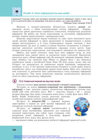 Розділ V. Світ інформації та мас-медіа
168
формація? Сьогодні навіть діти володіють великою кількістю інформації, знають ті речі, про
які я в дитинстві навіть не підозрював. Але вони не знають, що з цим усім робити».
Любомир Гузар, патріарх УГКЦ
Водночас в інтернет-середовищі збільшується кількість ризиків, які
повсякчас несуть з собою неконтрольовані потоки інформації. Зокрема,
знижується рівень критичного сприйняття, осмислення, інтерпретації, розуміння
інформації. Це робить нас більш піддатливими до негативних інформаційних
впливів, зокрема маніпулятивних і пропагандистських.
Кожному користувачеві мережі необхідно не лише знати можливості цього
засобу масової інформації та вміти продуктивно їх використовувати в різних
сферах життєдіяльності, а й чітко усвідомлювати загрози, пов'язані з його
використанням. До речі, ці знання й уміння безпечно спілкуватися в інтернет-
просторі доведеться постійно поповнювати упродовж усього життя. Адже
інтернет демонструє користувачам нові можливості, змінюючи світ навколо себе.
Мабуть, вам цікаво дізнатися, якою буде нова цифрова епоха, як вона
змінюватиме якісь нашого життя за допомогою нових технологій. Пропонуємо
прочитати книгу «Новий цифровий світ. Як технології змінюють державу, бізнес і
наше життя», яку написали Ерік Шмідт та Джаред Коен і яку переклала
українською мовою з англійської Ганна Левів. На їхню думку, зазнає змін сам
Інтернет: він розпадається на національні мережі (приміром, американську,
китайську та ін.). З тієї причини користувачам Інтернету в одній країні можуть
знадобитися «візи», для відвідування мережі іншої країни. Крім того, з'являться
нові технології, за допомогою яких здійснюватимуть точну перевірку інформації
на достовірність. Тим часом неминучою загрозою залишатимуться віртуальні
атаки на сайти, персональну інформацію.
33.2.	Соціальні	мережі	як	вид	мас‐медіа	
З'ясуємо основні види масових комунікацій в інтернет-середовищі.
По-перше, це власне інтернет-комунікації між виробниками і споживачами
інформації, а саме: пошукові сервіси, гіпертекстова інформаційна система www
(world wide web), веб-сайти (англ. Web — павутина, мережа і site — місце),
інтернет-браузери, бази даних, електронна пошта (англ. e-mail), фіди (англ. RSS —
Realty Simple Syndication), списки, розсилки, відеоігри,
онлайн-ігри (зокрема освітні), відеоконференції тощо.
По-друге, це інтернет-ЗМІ — мережеві видання,
зареєстровані в мережі як засіб масової інформації для
поширення суспільно значимої інформації.
По-третє, це соціальні мережі (socіalnetworks) й
соціальні медіа (socialmedia), призначені для соціальної
взаємодії користувачів між собою через створення і/або
розміщення різної інформації в будь-якому форматі
(вербальний текст, відео, звук, фото), як-от:
― персональні сайти для розміщення особистої інформації приватної особи;
Право для безоплатного розміщення підручника в мережі Інтернет має
Міністерство освіти і науки України http://mon.gov.ua/ та Інститут модернізації змісту освіти https://imzo.gov.ua
 