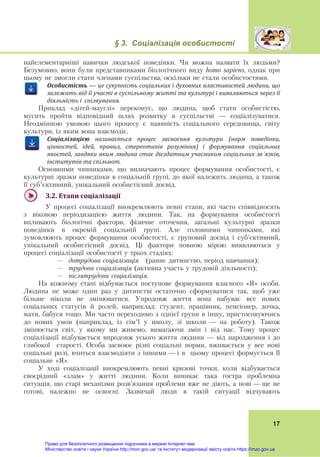 § 3. Соціалізація особистості
 
17
найелементарніші навички людської поведінки. Чи можна назвати їх людьми?
Безумовно, вони були представниками біологічного виду homo sapiens, однак при
цьому не змогли стати членами суспільства, оскільки не стали особистостями.
Особистість — це	сукупність	соціальних	і	духовних	властивостей	людини,	що	
залежать	від	її	участі	в	суспільному	житті	та	культурі	і	виявляються	через	її	
діяльність	і		спілкування.
Приклад «дітей-мауглі» переконує, що людина, щоб стати особистістю,
мусить пройти відповідний шлях розвитку в суспільстві — соціалізуватися.
Неодмінною умовою цього процесу є наявність соціального середовища, світу
культури, із яким вона взаємодіє.
Соціалізацією	 називається	 процес	 засвоєння	 культури	 (норм	 поведінки,	
цінностей,	 ідей,	 правил,	 стереотипів	 розуміння)	 і	 формування	 соціальних	
якостей,	завдяки	яким	людина	стає	дієздатним	учасником	соціальних	зв’язків,	
інститутів	та	спільнот.	
Основними чинниками, що визначають процес формування особистості, є
культурні зразки поведінки в соціальній групі, до якої належить людина, а також
її суб’єктивний, унікальний особистісний досвід.
3.2.	Етапи	соціалізації	
У процесі соціалізації виокремлюють певні етапи, які часто співвідносять
з віковою періодизацією життя людини. Так, на формування особистості
впливають біологічні фактори, фізичне оточення, загальні культурні зразки
поведінки в окремій соціальній групі. Але головними чинниками, які
зумовлюють процес формування особистості, є груповий досвід і суб'єктивний,
унікальний особистісний досвід. Ці фактори повною мірою виявляються у
процесі соціалізації особистості у трьох стадіях:
– дотрудова соціалізація (раннє дитинство, період навчання);
– трудова соціалізація (активна участь у трудовій діяльності);
– післятрудова соціалізація.
На кожному етапі відбувається поступове формування власного «Я» особи.
Людина не може один раз у дитинстві остаточно сформуватися так, щоб уже
більше ніколи не змінюватися. Упродовж життя вона набуває все нових
соціальних статусів й ролей, наприклад: студент, працівник, пенсіонер, дочка,
мати, бабуся тощо. Ми часто переходимо з однієї групи в іншу, пристосовуючись
до нових умов (наприклад, із сім’ї у школу, зі школи — на роботу). Також
змінюється світ, у якому ми живемо, вимагаючи змін і від нас. Тому процес
соціалізації відбувається впродовж усього життя людини — від народження і до
глибокої старості. Особа засвоює різні соціальні норми, вживається у все нові
соціальні ролі, вчиться взаємодіяти з іншими — і в цьому процесі формується її
соціальне «Я».
У ході соціалізації виокремлюють певні кризові точки, коли відбувається
своєрідний «злам» у житті людини. Коли виникає така гостра проблемна
ситуація, що старі механізми розв’язання проблеми вже не діють, а нові — ще не
готові, належно не освоєні. Зазвичай люди в такій ситуації відчувають
Право для безоплатного розміщення підручника в мережі Інтернет має
Міністерство освіти і науки України http://mon.gov.ua/ та Інститут модернізації змісту освіти https://imzo.gov.ua
 