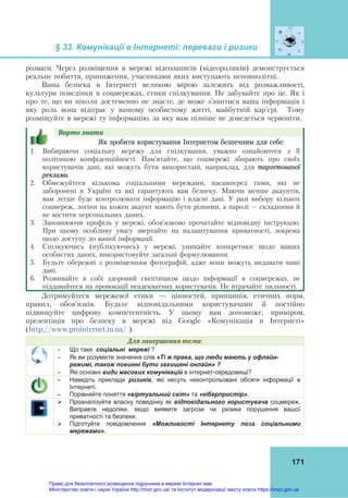 § 33. Комунікації в Інтернеті: переваги і ризики 
 
171
розваги. Через розміщення в мережі відеозаписів (відеороликів) демонструється
реальне побиття, приниження, учасниками яких виступають неповнолітні.
Ваша безпека в Інтернеті великою мірою залежить від розважливості,
культури поведінки в соцмережах, етики спілкування. Не забувайте про це. Як і
про те, що ви ніколи достеменно не знаєте, де може з’явитися ваша інформація і
яку роль вона відіграє у вашому особистому житті, майбутній кар’єрі. Тому
розміщуйте в мережі ту інформацію, за яку вам пізніше не доведеться червоніти.
Варто	знати					
Як зробити користування Інтернетом безпечним для себе:
1. Вибираючи соціальну мережу для спілкування, уважно ознайомтеся з її
політикою конфіденційності. Пам’ятайте, що соцмережі збирають про своїх
користувачів дані, які можуть бути використані, наприклад, для таргетованої
реклами.
2. Обмежуйтеся кількома соціальними мережами, насамперед тими, які не
заборонені в Україні та які гарантують вам безпеку. Маючи менше акаунтів,
вам легше буде контролювати інформацію і власні дані. У разі вибору кількох
соцмереж, логіни на кожен акаунт мають бути різними, а паролі – складними й
не містити персональних даних.
3. Заповнюючи профіль у мережі, обов’язково прочитайте відповідну інструкцію.
При цьому особливу увагу звертайте на налаштування приватності, зокрема
щодо доступу до вашої інформації.
4. Спілкуючись (публікуючись) у мережі, уникайте конкретики щодо ваших
особистих даних, використовуйте загальні формулювання.
5. Будьте обережні з розміщенням фотографій, адже вони можуть видавати ваші
дані.
6. Розвивайте в собі здоровий скептицизм щодо інформації в соцмережах, не
піддавайтеся на провокації неадекватних користувачів. Не втрачайте пильності.
Дотримуйтеся мережевої етики — цінностей, принципів, етичних норм,
правил, обов’язків. Будьте відповідальними користувачами й постійно
підвищуйте цифрову компетентність. У цьому вам допоможе, приміром,
презентація про безпеку в мережі від Google «Комунікація в Інтернеті»
(http://www.prointernet.in.ua/ ).
Для	завершення	теми:
 Що таке соціальні мережі ?
 Як ви розумієте значення слів «Ті ж права, що люди мають у офлайн-
режимі, також повинні бути захищені онлайн» ?
 Які основні види масових комунікацій в інтернет-середовищі?
– Наведіть приклади ризиків, які несуть неконтрольовані обсяги інформації в
Інтернеті.
– Порівняйте поняття «віртуальний світ» та «кіберпростір».
 Проаналізуйте власну поведінку як відповідального користувача соцмереж.
Виправте недоліки, якщо виявите загрози чи ризики порушення вашої
приватності та безпеки.
 Підготуйте повідомлення «Можливості Інтернету поза соціальними
мережами».
Право для безоплатного розміщення підручника в мережі Інтернет має
Міністерство освіти і науки України http://mon.gov.ua/ та Інститут модернізації змісту освіти https://imzo.gov.ua
 
