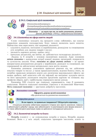 § 34. Соціальні цілі економіки
 
173
§	34.1.	Соціальні	цілі	економіки
#економікалюдинапроцеси	
#потребивиробництво#розподілобмінспоживання	
#економічнісуб’єктивідносиниінтересиповедінка	
Економіка — це наука про те, як люди ухвалюють рішення.
Джеймс Дюзенберрі (1918 р.), американський економіст
34.1.Економіка	як	сфера	життя	людей	
Слово «економіка» походить від грецького слова «oikonomia», що означає
управління домашнім господарством. Існує чимало визначень цього поняття.
Найчастіше ним окреслюють такі напрямки діяльності:
- сукупність відносин, пов’язаних із виробництвом, розподілом та споживанням
усіх потрібних для людини товарів і послуг;
- діяльність окремого регіону, країни, світу;
- навчальна дисципліна, що вивчає, як здійснюється господарська діяльність.
Людина та її потреби є основою економічних відносин. Адже основною
метою економіки є задоволення потреб кожної людини, організацій, підприємств
та суспільства загалом. Отже, економіка як сфера життя людини — це процес
використання різноманітних ресурсів у виробництві, розподілі та споживанні, що
спрямований на забезпечення матеріальних умов життя людини.
Економіка допомагає ухвалювати правильні рішення під час здійснення
покупок товарів та послуг, а також працевлаштування, ведення бізнесу; вчить, як
потрібно правильно витрачати кошти для досягнення максимального ефекту; що
можна зробити, щоб захистити себе від інфляції; що вигідніше: купувати житло
чи його орендувати; оплачувати покупки кредитною карткою чи готівкою; яку
професію обрати, щоб у майбутньому отримувати високі доходи.
Економіка ХХІ століття має соціальну спрямованість, тому її називають
соціальною. Поняття соціальної економіки з’явилося в післявоєнній Німеччині.
Мета соціальної економіки — зростання добробуту населення.
Виконайте	в	команді
Оформіть	дерево	цілей	економіки		
«Що досягається за допомогою економіки?»
Поміркуйте	разом	   
Як ви гадаєте, чи правильне твердження? Обґрунтуйте відповідь.
«Соціальна економіка зобов’язана виражати інтереси всіх верств населення; повинна
забезпечувати добробут народу; має забезпечувати та реалізовувати різні форми власності,
а також забезпечувати реалізацію права на здійснення господарської діяльності».
 
34.2.	Економічні	потреби	та	блага	
Потреба («want») — це усвідомлення потреби в чомусь. Потреби людини
безмежні. Вони є у всіх людей, соціальних прошарків населення, класів та
Право для безоплатного розміщення підручника в мережі Інтернет має
Міністерство освіти і науки України http://mon.gov.ua/ та Інститут модернізації змісту освіти https://imzo.gov.ua
 