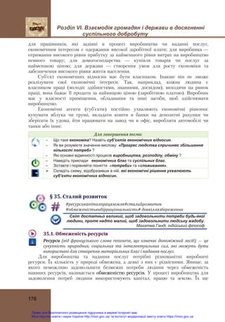Розділ VІ. Взаємодія громадян і держави в досягненні
суспільного добробуту
 
176
для працівників, які задіяні в процесі виробництва чи наданні послуг,
економічним інтересом є одержання високої заробітної плати; для виробника —
отримання високого рівня прибутку за найменшого рівня витрат на виробництво
певного товару; для домогосподарства — купівля товарів чи послуг за
найменшою ціною; для держави — створення умов для росту економіки та
забезпечення високого рівня життя населення.
Суб’єкт економічних відносин має бути власником. Інакше він не зможе
реалізувати свої економічні інтереси. Так, наприклад, кожна людина є
власником праці (володіє здібностями, знаннями, досвідом), виходячи на ринок
праці, вона бажає її продати за найвищою ціною (заробітною платою). Виробник
має у власності приміщення, обладнання та інші засоби, щоб здійснювати
виробництво.
Економічні агенти (суб’єкти) постійно ухвалюють економічні рішення:
купувати яблука чи груші, вкладати кошти в банки на депозитні рахунки чи
зберігати їх удома, йти працювати на завод чи в офіс, виробляти автомобілі чи
танки або інше.
Для	завершення	теми:
 Що таке економіка? Назвіть суб’єктів економічних відносин.
 Як ви розумієте значення вислову: «Прогрес людства спричиняє збільшення
кількості потреб» ?
 Які основні відмінності процесів виробництва, розподілу, обміну ?
– Наведіть приклади економічних благ та суспільних благ.
– Зіставте і порівняйте поняття «потреби» та «споживання».
 Складіть схему, відобразивши в ній, які економічні рішення ухвалюють
суб’єкти економічних відносин.
§	35.	Сталий	розвиток
#ресурсикапіталпрацяземля#сталийрозвиток	
#обмеженістьвибірраціональність#	довкіллязбереження	
Світ достатньо великий, щоб задовольнити потреби будь-якої
людини, проте надто малий, щоб задовольнити людську жадобу.
Махатма Ганді, індійський філософ
35.1.	Обмеженість	ресурсів	
Ресурси	 (від	 французького	 слова	 ressourse,	 що	 означає	 допоміжний	 засіб) — це	
сукупність	 природних,	 соціальних	 та	 інтелектуальних	 сил,	 які	 можуть	 бути	
використані	для	створення	матеріальних	благ	і	надання	послуг.
Для виробництва та надання послуг потрібні різноманітні виробничі
ресурси. Їх кількість у природі обмежена, а деякі з них є рідкісними. Явище, за
якого неможливо задовольнити безмежні потреби людини через обмеженість
наявних ресурсів, називається обмеженістю ресурсів. У процесі виробництва для
задоволення потреб людини використовують капітал, працю та землю. Їх ще
Право для безоплатного розміщення підручника в мережі Інтернет має
Міністерство освіти і науки України http://mon.gov.ua/ та Інститут модернізації змісту освіти https://imzo.gov.ua
 