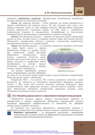 § 35. Сталий розвиток
177
називають виробничими ресурсами. Використання (споживання) виробничих
ресурсів обмежується багатьма чинниками.
Земля, або природні ресурси, — блага природи, які можна використати в
процесі виробництва або надання послуг. До них належать орні землі, ліси,
корисні копалини, водні та інші природні ресурси. Використання природних
ресурсів обмежується територією країни, на якій вони є, вичерпністю,
кліматичними умовами їх використання, географічними та геологічними
особливостями їх розташування і видобування та іншими чинниками.
Капітал, або капітальні ресурси, — машини, інструменти, будівлі, фінансовий
капітал та інше, що бере участь у створенні певного товару або наданні послуги.
Обмеженість використання капіталу зумовлена технологіями виробництва,
економічним розвитком та зв’язками країни.
Праця, або трудові ресурси, — це кількість економічно активного населення,
яке може брати участь у процесі
виробництва товарів та надання послуг
для задоволення потреб населення.
Обмеженість використання такого
ресурсу зумовлена кількістю праце-
здатного населення, його віком та статтю,
рівнем загальної та професійної освіти,
кваліфікацією та іншими характе-
ристиками, потрібними для їх викори-
стання в процесі виробництва.
До ресурсів виробництва належать
також підприємницька здатність. Вважають,
що лише 5—7% населення певної країни можуть стати успішними підприємцями.
Тому цей ресурс також є обмеженим.
Наприкінці ХІХ — на початку ХХ століття економічна могутність країн
будувалася на наявності та можливості використання природних ресурсів.
Згодом, у 80-х роках ХХ століття, більшість економік розвинутих країн
використовували, крім природних ресурсів, науково-технічні розробки, синтез
яких забезпечував зменшення використання природних ресурсів, однак
збільшував негативний вплив на довкілля.
35.2.	Потреба	раціонального	та	ефективного	використання	ресурсів	
Обмеженість ресурсів вимагає пошуку альтернативних варіантів їх
використання в процесі виробництва. Раціональне використання ресурсів
передбачає формування найефективніших їх комбінацій, які найкраще
задовольняють потреби населення.
В економіці для пояснення ефективності використання ресурсів у
виробництві економічних благ використовують поняття «виробничі можливості».
Виробничі	 можливості — це	 можливості	 суспільства	 з	 виробництва	
економічних	благ	за	умови	повного	та	ефективного	використання	всіх	наявних	
ресурсів	за	даного	рівня	розвитку	технології.
Виробничі ресурси
Право для безоплатного розміщення підручника в мережі Інтернет має
Міністерство освіти і науки України http://mon.gov.ua/ та Інститут модернізації змісту освіти https://imzo.gov.ua
 