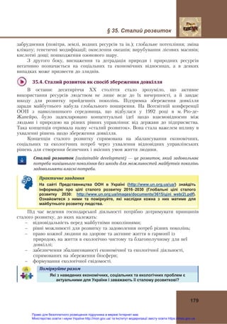 § 35. Сталий розвиток
 
179
забруднення (повітря, землі, водних ресурсів та ін.); глобальне потепління; зміна
клімату; генетичні модифікації; окислення океанів; вирубування лісових масивів;
кислотні дощі; пошкодження озонового шару.
З другого боку, виснаження та деградація природи і природних ресурсів
негативно позначається на соціальних та економічних відносинах, а в деяких
випадках може призвести до злиднів.
 
35.4.	Сталий	розвиток	як	спосіб	збереження	довкілля	
В останнє десятиріччя ХХ століття стало зрозуміло, що активне
використання ресурсів людством не лише веде до їх вичерпності, а й завдає
шкоду для розвитку прийдешніх поколінь. Підтримка збереження довкілля
заради майбутнього набула глобального поширення. На Всесвітній конференції
ООН з навколишнього середовища, що відбулася у 1992 році в м. Ріо-де-
Жанейро, було задекларовано концептуальні ідеї щодо взаємовідносин між
людьми і природою на різних рівнях управління: від держави до підприємства.
Така концепція отримала назву «сталий розвиток». Вона стала важелем впливу в
ухваленні рішень щодо збереження довкілля.
Концепція сталого розвитку спрямована на збалансування економічних,
соціальних та екологічних потреб через ухвалення відповідних управлінських
рішень для створення безпечних і якісних умов життя людини.
Сталий	 розвиток	 (sustainable	 development) — це	розвиток,	який	 задовольняє	
потреби	нинішнього	покоління	без	шкоди	для	можливостей	майбутніх	поколінь	
задовольняти	власні	потреби.
Практичне	завдання   
На сайті Представництва ООН в Україні (http://www.un.org.ua/ua/) знайдіть
інформацію про цілі сталого розвитку 20162030 (Глобальні цілі сталого
розвитку 2030: http://www.un.org.ua/images/documents/3615/цілі_web(2).pdf).
Ознайомтеся з ними та поміркуйте, які наслідки кожна з них матиме для
майбутнього розвитку людства.
Під час ведення господарської діяльності потрібно дотримувати принципів
сталого розвитку, до яких належать:
– відповідальність перед майбутніми поколіннями;
– рівні можливості для розвитку та задоволення потреб різних поколінь;
– право кожної людини на здорове та активне життя в гармонії із
природою, на життя в екологічно чистому та благополучному для неї
довкіллі;
– забезпечення збалансованості економічної та екологічної діяльності,
спрямованих на збереження біосфери;
– формування екологічної свідомості.
Поміркуйте	разом   
Які з наведених економічних, соціальних та екологічних проблем є
актуальними для України і заважають її сталому розвиткові?
Право для безоплатного розміщення підручника в мережі Інтернет має
Міністерство освіти і науки України http://mon.gov.ua/ та Інститут модернізації змісту освіти https://imzo.gov.ua
 