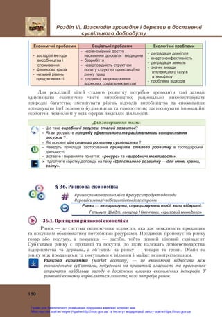 Розділ VІ. Взаємодія громадян і держави в досягненні
суспільного добробуту
 
180
Економічні проблеми Соціальні проблеми Екологічні проблеми
- застарілі методи
виробництва і
споживання
- фінансова криза
- низький рівень
продуктивності
- нерівномірний доступ
населення до освіти і медицини
- безробіття
- невідповідність структури
попиту структурі пропозиції на
ринку праці
- труднощі запровадження
адресних соціальних виплат
- деградація довкілля
- енергонеефективність
- деградація земель
- значні викиди
вуглекислого газу в
атмосферу
- проблема відходів
Для реалізації цілей сталого розвитку потрібно проводити такі заходи:
здійснювати екологічно чисте виробництво; раціонально використовувати
природні багатства; зменшувати рівень відходів виробництва та споживання;
пропагувати ідеї зеленого будівництва та екопоселень; застосовувати інноваційні
екологічні технології у всіх сферах людської діяльності.
Для	завершення	теми:
 Що таке виробничі ресурси, сталий розвиток?
 Як ви розумієте потребу ефективного та раціонального використання
ресурсів ?
 Які основні цілі сталого розвитку суспільства ?
– Наведіть приклади застосування принципів сталого розвитку в господарській
діяльності.
– Зіставте і порівняйте поняття: «ресурс» та «виробничі можливості».
 Підготуйте коротку доповідь на тему «Цілі сталого розвитку — для мене, країни,
світу».
§	36.	Ринкова	економіка
#ринокринковаекономіка	#ресурсипродуктидоходи	
#грошісимволічнібезготівковіелектронні	
Ринки — як парашути, спрацьовують тоді, коли відкриті.
Гельмут Шмідт, канцлер Німеччини, «кризовий менеджер»
36.1.	Принципи	ринкової	економіки	
Ринок — це система економічних відносин, яка дає можливість продавцям
та покупцям обмінюватися потрібними ресурсами. Продавець пропонує на ринку
товар або послугу, а покупець — засоби, тобто певний ціновий еквівалент.
Суб’єктами ринку є продавці та покупці, до яких належать домогосподарства,
підприємства та держава, а об’єктом на ринку — товари та гроші. Обмін на
ринку між продавцями та покупцями є вільним і майже неконтрольованим.
Ринкова	 економіка	 (мarket	 economy) — це	 економічні	 відносини	 між	
економічними	 суб’єктами,	 побудовані	 на	 приватній	 власності	 та	 прагненнях	
отримати	 найбільшу	 вигоду	 в	 досягненні	 власних	 економічних	 інтересів.	 У	
ринковій	економці	виробляється	лише	те,	чого	потребує	ринок.	
Право для безоплатного розміщення підручника в мережі Інтернет має
Міністерство освіти і науки України http://mon.gov.ua/ та Інститут модернізації змісту освіти https://imzo.gov.ua
 