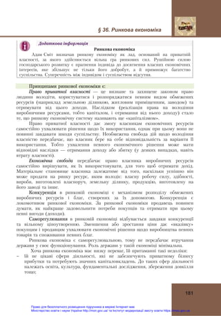 § 36. Ринкова економіка
181
Додаткова	інформація	
Ринкова	економіка 
Адам Сміт визначав ринкову економіку як лад, оснований на приватній
власності, за якого здійснюється вільна гра ринкових сил. Рушійною силою
господарського розвитку є прагнення індивіда до досягнення власних економічних
інтересів, яке збільшує не тільки його добробут, а й примножує багатство
суспільства. Суперечність між індивідом і суспільством відсутня.	
Принципами ринкової економіки є:
Право приватної власності — це визнане та захищене законом право
людини володіти, користуватися і розпоряджатися певним видом обмежених
ресурсів (наприклад земельною ділянкою, житловим приміщенням, заводом) та
отримувати від цього доходи. Наслідком (реалізація права на володіння
виробничими ресурсами, тобто капіталом, і отримання від нього доходу) стало
те, що ринкову економічну систему називають ще «капіталізмом».
Право приватної власності дає змогу власникам економічних ресурсів
самостійно ухвалювати рішення щодо їх використання, однак при цьому вони не
повинні завдавати шкоди суспільству. Необмежена свобода дій щодо володіння
власністю передбачає, що власник бере на себе відповідальність за варіанти її
використання. Тобто ухвалення певного економічного рішення може мати
відповідні наслідки — отримання доходу або збитку (у деяких випадках, навіть
втрату власності).
Економічна свобода передбачає право власника виробничих ресурсів
самостійно вирішувати, як їх використовувати, для того щоб отримати дохід.
Матеріальне становище власника залежатиме від того, наскільки успішно він
може продати на ринку ресурс, яким володіє: власну робочу силу, здібності,
вироби, виготовлені власноруч, земельну ділянку, продукцію, виготовлену на
його заводі та інше.
Конкуренція в ринковій економіці є механізмом розподілу обмежених
виробничих ресурсів і благ, створених за їх допомогою. Конкуренція є
локомотивом ринкової економіки. За ринкової економіки продавець повинен
думати, як найкраще задовольнити потреби покупців та отримати при цьому
певні вигоди (доходи).
Саморегулювання в ринковій економіці відбувається завдяки конкуренції
та вільному ціноутворенню. Зменшення або зростання ціни дає «вказівку»
покупцям і продавцям ухвалювати економічні рішення щодо виробництва певних
товарів та споживання певних благ.
Ринкова економіка є саморегулювальною, тому не передбачає втручання
держави у своє функціонування. Роль держави у такій економіці мінімальна.
Хоча ринкова економіка має низку переваг, їй притаманні такі недоліки:
- їй не цікаві сфери діяльності, які не забезпечують приватному бізнесу
прибутки та потребують значних капіталовкладень. До таких сфер діяльності
належать освіта, культура, фундаментальні дослідження, збереження довкілля
тощо;
Право для безоплатного розміщення підручника в мережі Інтернет має
Міністерство освіти і науки України http://mon.gov.ua/ та Інститут модернізації змісту освіти https://imzo.gov.ua
 