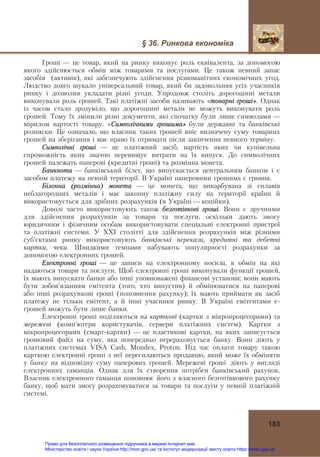 § 36. Ринкова економіка
183
Гроші — це товар, який на ринку виконує роль еквівалента, за допомогою
якого здійснюється обмін між товарами та послугами. Це також певний запас
засобів (активів), які забезпечують здійснення різноманітних економічних угод.
Людство довго шукало універсальний товар, який би задовольняв усіх учасників
ринку і дозволив укладати різні угоди. Упродовж століть дорогоцінні метали
виконували роль грошей. Такі платіжні засоби називають «товарні гроші». Однак
із часом стало зрозуміло, що дорогоцінні метали не можуть виконувати роль
грошей. Тому їх змінили різні документи, які спочатку були лише символами —
мірилом вартості товару. «Символічними грошима» були державні та банківські
розписки. Це означало, що власник таких грошей вніс визначену суму товарних
грошей на зберігання і має право їх отримати після закінчення певного терміну.
Символічні гроші — це платіжний засіб, вартість яких чи купівельна
спроможність яких значно перевищує витрати на їх випуск. До символічних
грошей належать паперові (кредитні гроші) та розмінна монета.
Банкнота — банківський білет, що випускається центральним банком і є
засобом платежу на певній території. В Україні паперовими грошима є гривня.
Білонна (розмінна) монета — це монета, що викарбувана зі сплавів
неблагородних металів і має законну платіжну силу на території країни й
використовується для дрібних розрахунків (в Україні — копійки).
Доволі часто використовують також безготівкові гроші. Вони є зручними
для здійснення розрахунків за товари та послуги, оскільки дають змогу
юридичним і фізичним особам використовувати спеціальні електронні пристрої
та платіжні системи. У ХХІ столітті для здійснення розрахунків між різними
суб’єктами ринку використовують банківські перекази, кредитні та дебетні
картки, чеки. Швидкими темпами набувають популярності розрахунки за
допомогою електронних грошей.
Електронні гроші — це записи на електронному носієві, в обмін на які
надаються товари та послуги. Щоб електронні гроші виконували функції грошей,
їх мають випускати банки або інші уповноважені фінансові установи; вони мають
бути зобов’язанням емітента (того, хто випустив) й обмінюватися на паперові
або інші розрахункові гроші (поповнення рахунку); їх мають приймати як засіб
платежу не тільки емітент, а й інші учасники ринку. В Україні емітентами е-
грошей можуть бути лише банки.
Електронні гроші поділяються на карткові (картки з мікропроцесорами) та
мережеві (комп’ютери користувачів, сервери платіжних систем). Картки з
мікропроцесорами (смарт-картки) — це пластикові картки, на яких записується
грошовий файл на суму, яка попередньо перераховується банку. Вони діють у
платіжних системах VISA Cash, Mondex, Proton. Під час оплати товару такою
карткою електронні гроші з неї пересилаються продавцю, який може їх обміняти
у банку на відповідну суму паперових грошей. Мережеві гроші діють у вигляді
електронних гаманців. Однак для їх створення потрібен банківський рахунок.
Власник електронного гаманця поповнює його з власного безготівкового рахунку
банку, щоб мати змогу розраховуватися за товари та послуги у певній платіжній
системі.
Право для безоплатного розміщення підручника в мережі Інтернет має
Міністерство освіти і науки України http://mon.gov.ua/ та Інститут модернізації змісту освіти https://imzo.gov.ua
 