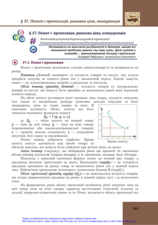 § 37. Попит і пропозиція, ринкова ціна, конкуренція
185
§	37.	Попит	і		пропозиція,	ринкова	ціна,	конкуренція
#попитобсягпопиту#пропозиціяобсягпропозиції	
#законпопиту#законпропозиції#конкуренціямонополіяолігополія	
Незважаючи на величезні розбіжності в деталях, майже всі
економічні проблеми мають ту саму суть. Цією суттю є
потреба… зрівноважування попиту і пропозиції.
Альфред Ма́ршалл, англійський економіст
37.1.	Попит	і	пропозиція	
Попит і пропозиція визначають співдію домогосподарств та підприємств на
ринку.
Попитом (demand) називають ту кількість товарів та послуг, яку хочуть
придбати покупці за певного рівня цін у визначений період. Інакше кажучи,
попит — це платоспроможна потреба в продуктах та послугах.
Обсяг попиту (guantity demand) — кількість товарів (у натуральному
вимірі) та послуг, які можуть бути придбані за визначеного рівня ціни впродовж
певного періоду.
На обсяг попиту впливають різні чинники: ціна товару, кількість покупців,
їхні смаки та вподобання, розміри грошових доходів покупців та їхніх
заощаджень, ціни на схожі товари та інше. В
економіці залежність обсягу попиту від його
чинників називають функцією попиту:
Qd = f (p, g, x, y),
де Qd — обсяг попиту на певний товар;
p — ціна на цей товар; g — ціни на інші товари
(взаємозамінні або взаємодоповнювальні товари);
x — грошові доходи споживачів; y — очікування
покупців, їхні смаки та вподобання).
Попит можна зобразити графічно. Крива
попиту описує залежність між ціною товару та
обсягом покупок, які можуть бути здійснені при різних цінах на нього.
Закон попиту стверджує, що підвищення рівня цін призведе до зменшення
обсягу попиту (кількості покупок товару), а їх зменшення, навпаки, його збільшує.
Покупець у ринковій економіці формує попит на певний вид товару, а
продавець визначає пропозицію на нього. Пропозиція (supply) — це готовність
продавця продавати на ринку товар за визначеного рівня цін у певний період
часу. Найчастіше пропозицію позначають латинською буквою S (supply).
Обсяг пропозиції (guantity supply) (Qs) — це максимальна кількість товарів,
які згодні запропонувати продавці на ринку в певний період часу і за визначених
умов.
На формування рівня обсягу пропозиції впливають різні чинники: ціна на
цей товар, ціни на інші товари; характер застосованої технології; податки та
дотації; природно-кліматичні умови та ін. Отже, залежність обсягу пропозиції від
Крива попиту
Право для безоплатного розміщення підручника в мережі Інтернет має
Міністерство освіти і науки України http://mon.gov.ua/ та Інститут модернізації змісту освіти https://imzo.gov.ua
 