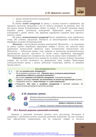 § 38. Держава і ринок 
 
189
― ринок монополістичної конкуренції;
― ринок олігополії.
В умовах чистої конкуренції на ринку є велика кількість виробників, які
продають ідентичну продукцію і які не можуть впливати на ринкову ціну. На
цей ринок можна безперешкодно ввійти та вийти. У сучасній економіці важко
віднайти ринок досконалої конкуренції. Прикладом ринку досконалої
конкуренції є ринок овочів. Так, фермери вирощують однакові види картоплі,
капусту, огірки.
На ринку монополістичної конкуренції багато виробників, вони виробляють
схожу або суміжну продукцію. Контроль за ціноутворенням незначний, вхід
виробника на ринок безперешкодний.
Монополія є протилежним явищем конкуренції. Монополія — це панування
на ринку єдиного виробника (продавця) товарів і послуг, що дозволяє йому
отримувати монопольний прибуток через встановлення монопольних цін.
Монополія — небезпечне явище, тому держава за допомогою антимонопольного
законодавства регулює діяльність та вплив таких виробників (продавців).
Монопольним вважається підприємство, частка на ринку якого перевищує 35%.
Олігополія характеризується наявністю на ринку кількох великих продавців
товарів, які суттєво впливають на формування ціни товарів. Прикладами
олігополістичного ринку є ринок мобільних операторів, хімічна та авіаційна
промисловість.
Для	завершення	теми:
 Що таке ринкова ціна, конкуренція ?
 Як ви розумієте значення слів: «Ринкова ціна є основним регулятором
економічних відносин у ринковій економіці»?
 Які основні переваги та недоліки конкуренції в ринковій економіці?
– Наведіть приклади чинників, що впливають на попит та пропозицію на ринку.
– Порівняйте поняття: «закон попиту» та «закон пропозиції».
 Поміркуйте, для кого є вигідною конкуренція в ринковій економіці. За
результатами дослідження підготуйте доповідь.
§	38.	Держава	і	ринок
#бюджетдоходивитрати#державнерегулюванняекономіки	
#податкизборимісцевийбюджет	
Добрих податків не буває.
У. Черчіль, колишній прем’єр-міністр Великої Британії
  38.1.	Функції	держави	в	ринковій	економіці	
Держава в ринковій економіці виконує роль регулятора. Основним її
завданням є мінімізація впливу недоліків ринкових механізмів. До них належать
такі: забезпечення справедливих цін на соціальні товари та послуги,
Право для безоплатного розміщення підручника в мережі Інтернет має
Міністерство освіти і науки України http://mon.gov.ua/ та Інститут модернізації змісту освіти https://imzo.gov.ua
 