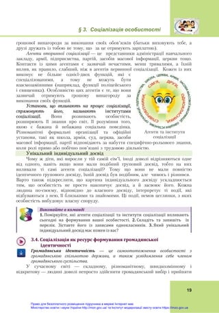 § 3. Соціалізація особистості
19
грошової винагороди за виконання своїх обов’язків (батьки виховують тебе, а
друзі дружать із тобою не тому, що за це отримують зарплатню).
Агенти вторинної соціалізації — це представники адміністрації навчального
закладу, армії, підприємства, партій, засобів масової інформації, церкви тощо.
Контакти із цими агентами є зазвичай нечастими, менш тривалими, а їхній
вплив, як правило, слабший, ніж в агентів первинної соціалізації. Кожен із них
виконує не більше однієї-двох функцій, які є
спеціалізованими, а тому не можуть бути
взаємозамінними (наприклад, функції поліцейського
і священика). Особливістю цих агентів є те, що вони
зазвичай отримують грошову винагороду за
виконання своїх функцій.
Установи, що впливають на процес соціалізації,
спрямовують його, називають інститутами
соціалізації. Вони розвивають особистість,
розширюють її знання про світ, її розуміння того,
якою є бажана й небажана соціальна поведінка.
Різноманітні формальні організації та офіційні
установи, такі як школа, армія, суд, церква, засоби
масової інформації, партії відповідають за набуття специфічно-рольового знання,
коли ролі прямо або побічно пов’язані з трудовою діяльністю.
Унікальний індивідуальний досвід
Чому ж діти, які виросли у тій самій сім’ї, іноді доволі відрізняються одне
від одного, навіть якщо вони мали подібний груповий досвід, тобто на них
впливали ті самі агенти соціалізації? Тому що вони не мали повністю
ідентичного групового досвіду, їхній досвід був подібним, але чимось і різнився.
Варто також підкреслити, що картина індивідуального досвіду ускладнюється
тим, що особистість не просто накопичує досвід, а й засвоює його. Кожна
людина по-своєму, відповідно до власного досвіду, інтерпретує ті події, які
відбуваються з нею, її близькими та знайомими. Ці події, немов цеглинки, з яких
особистість вибудовує власну споруду.
Виконайте	в	команді
1. Поміркуйте,  які  агенти  соціалізації  та  інститути  соціалізації  впливають
сьогодні  на  формування  вашої  особистості.	 2.	Складіть  та  запишіть    їх 
перелік.  Зіставте  його  із  записами  однокласників.	 3.	Який  унікальний 
індивідуальний досвід має кожен із вас?	
3.4.	Соціалізація	як	ресурс	формування	громадянської		
			ідентичності	
Громадянська	 ідентичність — це	 самоототожнення	 особистості	 з	
громадянською	 спільнотою	 держави,	 а	 також	 усвідомлення	 себе	 членом	
громадянського	суспільства.
У сучасному світі — складному, різноманітному, швидкозмінному і
відкритому — людині доволі непросто здійснити громадянський вибір і прийняти
Агенти та інститути
соціалізації
Право для безоплатного розміщення підручника в мережі Інтернет має
Міністерство освіти і науки України http://mon.gov.ua/ та Інститут модернізації змісту освіти https://imzo.gov.ua
 