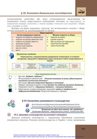 § 39. Економіка домашнього господарства 
 
193
контролювання самостійно або через уповноваженого представника чи
податкового агента; користуватися податковими пільгами; на зарахування чи
повернення надміру сплачених, а також надміру стягнутих сум податків і зборів,
пені, штрафів та інші.
Залежно від  рівня державних структур, які встановлюють податки і збори,
останні поділяють на загальнодержавні та місцеві.
Види податків
Загальнодержавні податки Місцеві податки та збори
 податок на прибуток підприємств
 податок на доходи фізичних осіб
 податок на додану вартість
 акцизний податок
 екологічний податок
 рентна плата
 мито
 податок на майно
 єдиний податок
 збір за місця для паркування
транспортних засобів
 туристичний збір
Практичне	завдання	   
Користуючись спеціалізованою довідковою літературою та інтернет-
ресурсами, відшукайте інформацію щодо наступних ставок оподаткування в
Україні:
Ставка
податку
Податок на
прибуток
підприємства
Податок на доходи
фізичних осіб
Податок на
додану вартість
Єдиний
податок
Для	завершення	теми:
 Що таке бюджет, податки ?
 Як ви розумієте значення слів: «Ринкова економіка не може забезпечувати
населення суспільними благами»?
 Які основні причини втручання держави в економіку?
– Наведіть приклади основних статей доходів та видатків місцевого бюджету.
– Порівняйте поняття: «державний бюджет» і «місцевий бюджет».
 Користуючись інтернет-ресурсами, відшукайте країни із профіцитним і
дефіцитним бюджетами. Результати запишіть у таблицю.
§	39.	Економіка	домашнього	господарства
#сім’ядомогосподарствоспоживання#вибіркорисність	
#споживацькаповедінка	#попитдоходиспоживачякість	
Витрачай на один пенс менше, ніж заробляєш.
Бенджамін Франклін, американський учений, політичний діяч
39.1.	Домашнє	господарство	як	власник	і	споживач	
Домашні (сімейні) господарства є первинними (базовими) учасниками
економічних відносин. Ознакою домогосподарства в Україні є місце проживання
Право для безоплатного розміщення підручника в мережі Інтернет має
Міністерство освіти і науки України http://mon.gov.ua/ та Інститут модернізації змісту освіти https://imzo.gov.ua
 