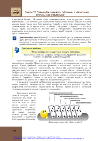 Розділ VІ. Взаємодія громадян і держави в досягненні
суспільного добробуту
194
і спільний бюджет. З давніх часів домогосподарства вели натуральне сімейне
виробництво. Усе потрібне для задоволення матеріальних потреб виробляли члени
родини, таким чином воно було закритим. Потреби у нього були обмеженими. Таке
домогосподарство не брало участі в обміні. Поступово, у процесі суспільного
поділу праці, кількісних та якісних змін у використанні продуктивних сил
суспільства вони почали брати участь у розгалуженій системі суспільного поділу
праці і кооперації.
Домогосподарство	 (household) — це	 самостійний	 суб’єкт	 ринкових	 відносин,	
група	фізичних	осіб,	об’єднаних	місцем	проживання	і	спільним	бюджетом,	яка	є	
власником	 і	 постачальником	 ресурсів	 в	 економіку	 та	 одержує	 кошти	 для	
придбання	потрібних	благ	для	забезпечення	своєї	життєдіяльності.
Практичне	завдання	
Опиши склад домогосподарства, у якому ти проживаєш.
Визнач, якими основними ресурсами (матеріальними, трудовими, грошовими,
технологічними) володіє це домогосподарство.
Домогосподарство у ринковій економіці є власником та споживачем
економічних ресурсів. Водночас воно є найбільшим постачальником ресурсів на
ринок. Праця (робочий капітал), фізичний і фінансовий капітал, земля та
підприємницькі здібності потрапляють на ринок від домогосподарств. За ці
ресурси домогосподарства отримують доходи у грошовій або натуральній формі.
Потрапляючи до підприємств, ресурси в процесі виробництва перетворюються на
товари або послуги. Таким чином, вони беруть участь в економічному обігу та
розподілі. Вироблені товари та послуги, які мають споживчу вартість, згодом
потрапляють на ринок, де їх купують домашні господарства.
У ринковій економіці найбільшими споживачами є домогосподарства. Саме
попит домашніх господарств на певні товари та послуги визначає обсяги й
асортимент внутрішнього виробництва та імпорту. Такий попит є основним
чинником функціонування та розвитку економіки.
Зменшення доходів
домогосподарств може
негативно вплинути на
споживчий попит, оскі-
льки це веде до змен-
шення обсягів вироб-
ництва товарів і послуг,
зростання безробіття,
що надалі зменшу-
ватиме трудові доходи
населення, а відповідно
і його споживчий попит.
«Зачароване коло» або ефект доміно?
Право для безоплатного розміщення підручника в мережі Інтернет має
Міністерство освіти і науки України http://mon.gov.ua/ та Інститут модернізації змісту освіти https://imzo.gov.ua
 