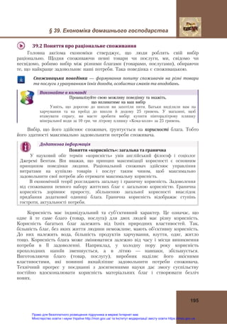 § 39. Економіка домашнього господарства
195
39.2	Поняття	про	раціональне	споживання	
Головна аксіома економіки стверджує, що люди роблять свій вибір
раціонально. Щодня споживаючи певні товари чи послуги, ми, свідомо чи
несвідомо, робимо вибір між різними благами (товарами, послугами), обираючи
те, що найкраще задовольняє наші потреби. Така поведінка є споживацькою.
Споживацька	 поведінка — формування	 попиту	 споживачів	 на	 різні	 товари	
та	послуги	з	урахуванням	їхніх	доходів,	особистих	смаків	та	вподобань.
Виконайте	в	команді
Проаналізуйте свою можливу поведінку та вкажіть,
що впливатиме на ваш вибір
Уявіть, що дорогою до школи ви захотіли пити. Батьки виділили вам на
харчування та на проїзд до школи й додому 25 гривень. У магазині, щоб
втамувати спрагу, ви маєте зробити вибір: купити півторалітрову пляшку
мінеральної води за 10 грн. чи літрову пляшку «Кока-коли» за 25 гривень.
Вибір, що його здійснює споживач, ґрунтується на корисності блага. Тобто
його здатності максимально задовольняти потреби споживача.
Додаткова	інформація	
Поняття	«корисність»:	загальна	та	гранична 
У науковий обіг термін «корисність» увів англійський філософ і соціолог
Джеремі Бентам. Він вважав, що принцип максимізації корисності є основним
принципом поведінки людини. Раціональний споживач здійснює управління
витратами на купівлю товарів і послуг таким чином, щоб максимально
задовольнити свої потреби або отримати максимальну корисність.
В економічній теорії розглядають загальну і граничну корисність. Задоволення
від споживання певного набору життєвих благ є загальною корисністю. Гранична
корисність дорівнює приросту, збільшенню загальної корисності внаслідок
придбання додаткової одиниці блага. Гранична корисність відображає ступінь
гостроти, актуальності потреби.	
Корисність має індивідуальний та суб’єктивний характер. Це означає, що
одне й те саме благо (товар, послуга) для двох людей має різну корисність.
Корисність багатьох благ залежить від їхніх природних властивостей. Так,
більшість благ, без яких життя людини неможливе, мають об’єктивну корисність.
До них належить вода, більшість продуктів харчування, взуття, одяг, житло
тощо. Корисність блага може змінюватися залежно від часу і місця виникнення
потреби в її задоволенні. Наприклад, у холодну пору року корисність
прохолодних напоїв зменшується, а в літню — навпаки, збільшується.
Виготовляючи благо (товар, послугу), виробник наділяє його якісними
властивостями, які повинні якнайліпше задовольнити потреби споживача.
Технічний прогрес у поєднанні з досягненнями науки дає змогу суспільству
постійно вдосконалювати корисність матеріальних благ і створювати безліч
нових.
Право для безоплатного розміщення підручника в мережі Інтернет має
Міністерство освіти і науки України http://mon.gov.ua/ та Інститут модернізації змісту освіти https://imzo.gov.ua
 