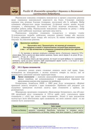 Розділ VІ. Взаємодія громадян і держави в досягненні
суспільного добробуту
196
Раціональна поведінка споживача виявляється в процесі ухвалення рішення
щодо отримання максимальної корисності від блага. Споживач порівнює
переваги між різними благами (товарами, послугами) або їх набором. Вибір
споживача обмежується двома чинниками: 1) грошові кошти, якими володіє
споживач, є обмеженими; 2) спожити всі блага водночас неможливо. Тому
потрібно робити вибір. Раціональною поведінкою споживача на ринку є вибір
товару, який найбільше відповідає критерію ціна/якість.
Раціональна поведінка споживача складається з кількох етапів:
1) усвідомлення потреби здійснення покупки певного товару або послуги;
2) пошук інформації щодо товару або послуги; 3) оцінка можливих варіантів
покупки; 4) ухвалення рішення.
Практичне	завдання	
Прочитайте текст. Проаналізуйте, які можливі дії споживача.
Яка поведінка в кожній із запропонованих ситуацій буде раціональною,
а яка — ні? Що впливатиме на ухвалення споживачем рішення про здійснення
покупки?
1. На прилавку в магазині розміщено упаковки масла «Селянське» (жирністю 72%)
різних фірм. Якість масла всіх фірм майже однакова. Однак, масло фірми А за ціною 38 грн.,
фірми Б — 27 грн., В — 30 грн.
2. На прилавку лежать дві пари джинсів, які пошиті на одній фабриці та з однакового
матеріалу, однак на одних пришито лейб широковідомої фірми «Levi's», а на інших ні. Ціна
джинсів «Levi's» 2200 грн., а інших — 860 грн.
39.3.	Права	споживачів	
У ринкових умовах кожен споживач повинен знати свої права. Адже,
незважаючи на конкуренцію, є велика кількість товарів та послуг, які не
відповідають заявленим якісним характеристикам.
Права	 споживача — комплекс	 загальнообов’язкових,	 формально	 визначених	
правил	 поведінки,	 які	 встановлюються	 і	 гарантуються	 державою	 для	
врегулювання	взаємин	між	покупцем	та	продавцем.
Генеральною Асамблеєю ООН у 1985 році було затверджено «Керівні
принципи захисту інтересів і прав споживачів». Прийнято цей документ для
підтримки проведення політики захисту прав споживачів у країнах, що
розвиваються.
Міжнародна організація споживачів «Консьюмерз Інтернешнл», яка об’єднує
220 організацій руху споживачів зі 115-ти країн світу, узагальнила права
споживачів у «Акті про захист прав споживачів». Згідно із цим документом
налічується вісім обов’язкових прав споживачів, які вони повинні знати та які
повинні бути захищеними.
Права споживача
Права споживача Зміст права
Право на безпеку
Товари, які продаються на ринку, не повинні загрожувати життю та
здоров’ю споживача. Виробники, імпортери та продавці несуть
відповідальність за безпеку товару, який вони продають. У кожній країні
Право для безоплатного розміщення підручника в мережі Інтернет має
Міністерство освіти і науки України http://mon.gov.ua/ та Інститут модернізації змісту освіти https://imzo.gov.ua
 