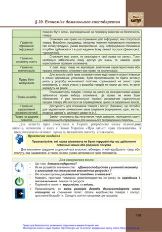 § 39. Економіка домашнього господарства
197
повинен бути орган, відповідальний за перевірку вимогам на безпечність
товару.
Право на
отримання
інформації
Споживач має право на отримання усієї інформації, яка стосується
товару. Виробник, продавець, імпортер повинен інформувати споживача
про склад продукції, умови використання, ціну. Інформування споживача
потрібно здійснювати і в разі надання йому певної послуги (фінансової,
туристичної).
Право на
споживчу освіту
Споживач має знати, як реалізувати свої права на захист. Тому
необхідно забезпечити йому доступ до знань та навиків щодо
користування правами споживача.
Право на
компенсацію
У разі, якщо товар не відповідає заявленим характеристикам або
працює неналежно, споживач має право на компенсацію.
Право бути
вислуханим
Для захисту своїх прав споживач може відстоювати власні інтереси
в різних державних установах, бути представником та брати активну
учать у розробці економічної політики, спрямованої на захист прав
споживачів, а також участь у розробці товарів та послуг до того, як вони
надійдуть на ринок.
Право на вибір
Різноманітність товарів і послуг на ринку за конкурентними цінами
забезпечує право вибору споживача. Це право не може бути
обмеженим. У разі монопольної торгівлі споживачеві гарантується
продаж товару або послуги за справедливою ціною та задовільної якості.
Право на
задоволення
основних потреб
Доступність для споживача товарів і послуг (базових), що потрібні
для задоволення мінімальних умов існування (харчування, одяг, житло,
охорона здоров’я, санітарні умови та ін.).
Право на здорове
довкілля
Захист споживача від негативних умов довкілля, поліпшення стану
навколишнього середовища для нинішнього та прийдешніх поколінь.
Для захисту прав споживача в Україні розроблено низку відповідних
законів, основним з яких є Закон України «Про захист прав споживачів». У
ньомувизначено основні права та механізми захисту споживача.
Практичне	завдання	
Проаналізуйте, які права споживача не були порушені під час здійснення
останньої вашої або родинної покупки
Для виконання завдання скористайтеся власною таблицею, у якій відобразіть товар або
послугу, яка надавалася, а також основні умови дотримання прав споживачів.
Для	завершення	теми:
 Що таке домогосподарство?
 Як ви розумієте значення слів: «Домогосподарство у ринковій економіці
є власником та споживачем економічних ресурсів» ?
 Які основні прояви раціональної поведінки споживача?
– Наведіть приклади поведінки домогосподарства на ринку як виробника і
постачальника товарів та ресурсів.
– Порівняйте поняття корисність та якість.
 Проаналізуйте, як зміна розмірів доходів домогосподарств може
вплинути на споживчий попит, обсяги виробництва товарів і послуг,
зростання безробіття. Складіть логічні ланцюжки цих процесів.
Право для безоплатного розміщення підручника в мережі Інтернет має
Міністерство освіти і науки України http://mon.gov.ua/ та Інститут модернізації змісту освіти https://imzo.gov.ua
 