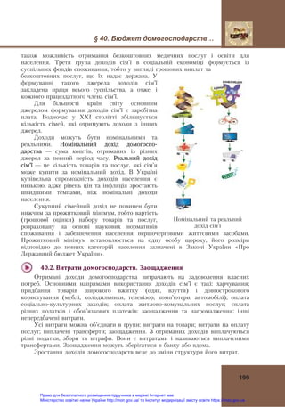 § 40. Бюджет домогосподарств…
199
також можливість отримання безкоштовних медичних послуг і освіти для
населення. Третя група доходів сім’ї в соціальній економіці формується із
суспільних фондів споживання, тобто у вигляді грошових виплат та
безкоштовних послуг, що їх надає держава. У
формуванні такого джерела доходів сім’ї
закладена праця всього суспільства, а отже, і
кожного працездатного члена сім’ї.
Для більшості країн світу основним
джерелом формування доходів сім’ї є заробітна
плата. Водночас у ХХІ столітті збільшується
кількість сімей, які отримують доходи з інших
джерел.
Доходи можуть бути номінальними та
реальними. Номінальний дохід домогоспо-
дарства — сума коштів, отриманих із різних
джерел за певний період часу. Реальний дохід
сім’ї — це кількість товарів та послуг, які сім’я
може купити за номінальний дохід. В Україні
купівельна спроможність доходів населення є
низькою, адже рівень цін та інфляція зростають
швидшими темпами, ніж номінальні доходи
населення.
Сукупний сімейний дохід не повинен бути
нижчим за прожитковий мінімум, тобто вартість
(грошової оцінки) набору товарів та послуг,
розраховану на основі наукових нормативів
споживання і забезпечення населення першочерговими життєвими засобами.
Прожитковий мінімум встановлюється на одну особу щороку, його розміри
відповідно до певних категорій населення зазначені в Законі України «Про
Державний бюджет України».
40.2.	Витрати	домогосподарств.		Заощадження	
Отримані доходи домогосподарства витрачають на задоволення власних
потреб. Основними напрямами використання доходів сім’ї є такі: харчування;
придбання товарів широкого вжитку (одяг, взуття) і довгострокового
користування (меблі, холодильники, телевізор, комп’ютери, автомобілі); оплата
соціально-культурних заходів; оплата житлово-комунальних послуг; сплата
різних податків і обов’язкових платежів; заощадження та нагромадження; інші
непередбачені витрати.
Усі витрати можна об’єднати в групи: витрати на товари; витрати на оплату
послуг; виплачені трансферти; заощадження. З отриманих доходів виплачуються
різні податки, збори та штрафи. Вони є витратами і називаються виплаченими
трансфертами. Заощадження можуть зберігатися в банку або вдома.
Зростання доходів домогосподарств веде до зміни структури його витрат.
Номінальний та реальний
дохід сім’ї
Право для безоплатного розміщення підручника в мережі Інтернет має
Міністерство освіти і науки України http://mon.gov.ua/ та Інститут модернізації змісту освіти https://imzo.gov.ua
 
