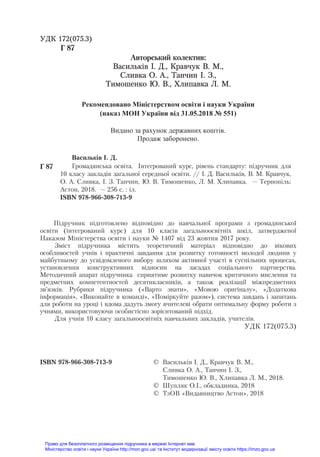 УДК 172(075.3)
Г 87
Авторсьêий êолеêтив:
Васильків І. Д., Кравчук В. М.,
Сливка О. А., Танчин І. З.,
Тимошенко Ю. В., Хлипавка Л. М.
Рекомендовано Міністерством освіти і науки України
(наказ МОН України від 31.05.2018 № 551)
Видано за рахунок державних коштів.
Продаж заборонено.
Васильêів І. Д.
Г 87 Громадянсьêа освіта. Інтеãрований êóрс, рівень стандартó: підрóчниê для
10 êласó заêладів заãальної середньої освіти. // І. Д. Васильêів, В. М. Кравчóê,
О. А. Сливêа, І. З. Танчин, Ю. В. Тимошенêо, Л. М. Хлипавêа. — Тернопіль:
Астон, 2018. — 256 с. : іл.
ISBN 978-966-308-713-9
Підручник підготовлено відповідно до навчальної програми з громадянської
освіти (інтегрований курс) для 10 класів загальноосвітніх шкіл, затвердженої
Наказом Міністерства освіти і науки № 1407 від 23 жовтня 2017 року.
Зміст підручника містить теоретичний матеріал відповідно до вікових
особливостей учнів і практичні завдання для розвитку готовності молодої людини у
майбутньому до усвідомленого вибору шляхом активної участі в суспільних процесах,
установлення конструктивних відносин на засадах соціального партнерства.
Методичний апарат підручника сприятиме розвитку навичок критичного мислення та
предметних компетентностей десятикласників, а також реалізації міжпредметних
зв’язків. Рубрики підручника («Варто знати», «Мовою оригіналу», «Додаткова
інформація», «Виконайте в команді», «Поміркуйте разом»), система завдань і запитань
для роботи на уроці і вдома дадуть змогу вчителеві обрати оптимальну форму роботи з
учнями, використовуючи особистісно зорієнтований підхід.
Для учнів 10 класу загальноосвітніх навчальних закладів, учителів.
УДК 172(075.3)
ISBN 978-966-308-713-9 © Васильêів І. Д., Кравчóê В. М.,
Сливêа О. А., Танчин І. З.,
Тимошенêо Ю. В., Хлипавêа Л. М., 2018.
© Шóпляê О.І., обêладинêа, 2018
© ТзОВ «Видавництво Астон», 2018
Право для безоплатного розміщення підручника в мережі Інтернет має
Міністерство освіти і науки України http://mon.gov.ua/ та Інститут модернізації змісту освіти https://imzo.gov.ua
 
