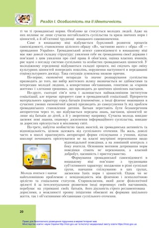 Розділ І. Особистість та її ідентичність
20
ті чи ті громадянські норми. Особливо це стосується молодих людей. Адже на
них впливає не лише сучасна нестабільність суспільства та криза звичних норм і
цінностей, а й об’єктивні труднощі юнацького самовизначення.
Саме в юнацькому віці відбувається бурхливий розвиток процесів
самосвідомості, становлення цілісного образу «Я», частиною якого є образ «Я —
громадянин України». Громадянський аспект самосвідомості в юнацькому віці
має вже доволі складну структуру: уявлення себе як громадянина своєї держави і
пов’язані з цим уявлення про свої права й обов’язки, оцінка власних вчинків,
рис вдачі з погляду системи суспільних та особистих громадянських цінностей. У
молодіжному середовищі відбуваються складні процеси, які свідчать про зміну
культурних цінностей попередніх поколінь, порушення наступності в передаванні
соціокультурного досвіду. Така ситуація зумовлена низкою причин.
По-перше, економічні негаразди та значне розшарування суспільства
призводять до того, що вибір життєвого шляху визначається не здібностями та
інтересами молодої людини, а конкретними обставинами, гонитвою за «гарним
життям» і «легкими грошима», що призводять до цинічних ціннісних настанов.
По-друге, сьогодні сім’я хоча і залишається найважливішим інститутом
соціалізації, але втрачає пріоритет саме в громадянській соціалізації. Пріоритети
матеріального характеру серед батьків (економічне, а іноді фізичне виживання в
сучасних умовах економічної кризи) призводять до самоусунення їх від проблем
громадянського становлення дитини. Батьки перестають бути беззаперечним
авторитетом через те, що відбувається передача знань, настанов, цінностей не
лише від батьків до дітей, а й у зворотному напрямку. Сучасна молодь швидше
засвоює нові знання, опановує досягнення інформаційного суспільства, швидше
за дорослих орієнтується в мінливому світі.
По-третє, набуття особистістю таких якостей, як громадянська активність та
відповідальність, цілком залежать від суспільного оточення. На жаль, доволі
часто в школі практикують авторитарні форми спілкування з учнями, відтак
школярі починають орієнтуватися не на власні внутрішні переконання щодо
відповідальної поведінки, а на зовнішній контроль з
боку вчителя. Основним мотивом дотримання норм
поведінки стають не переконання, а власний
добробут, пасивність і пристосуванство.
Формування громадянської самосвідомості в
юнацькому віці пов’язане з труднощами
суб’єктивного характеру: входження в різні суспільні
групи, навчання спілкуванню в цих групах,
засвоєння їхніх норм і цінностей. Однак чи не
найголовнішою проблемою є невідповідність між фізичною і психологічною
зрілістю та соціальним статусом. Старшокласник, який досяг фізіологічної
зрілості й за інтелектуальним розвитком іноді перевищує своїх наставників,
перебуває на утриманні своїх батьків, його діяльність строго регламентована
дорослими, а можливості прояву ініціативи обмежені як формами шкільного
життя, так і об’єктивними обставинами суспільного оточення.
Молодь вчиться і навчає
Право для безоплатного розміщення підручника в мережі Інтернет має
Міністерство освіти і науки України http://mon.gov.ua/ та Інститут модернізації змісту освіти https://imzo.gov.ua
 