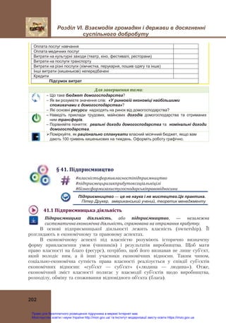 Розділ VІ. Взаємодія громадян і держави в досягненні
суспільного добробуту
202
Оплата послуг навчання
Оплата медичних послуг
Витрати на культурні заходи (театр, кіно, фестивалі, ресторани)
Витрати на послуги транспорту
Витрати на різні послуги (хімчистка, перукарня, пошив одягу та інше)
Інші витрати (кишенькові) непередбачені
Кредити
Підсумок витрат
Для	завершення	теми:
 Що таке бюджет домогосподарства?
 Як ви розумієте значення слів: «У ринковій економіці найбільшими
споживачами є домогосподарства»?
 Які основні ресурси надходять на ринок від домогосподарства?
– Наведіть приклади трудових, майнових доходів домогосподарства та отриманих
ним трансферів.
– Порівняйте поняття: реальні доходи домогосподарства та номінальні доходи
домогосподарства.
Поміркуйте, як раціонально спланувати власний місячний бюджет, якщо вам
дають 100 гривень кишенькових на тиждень. Оформіть роботу графічно.
§	41.	Підприємництво
#власністьформивласностіпідприємництво		
#підприємецьризикприбутоксоціальніцілі	
#бізнесформизахистугосподарськіправовідносини	
Підприємництво — це не наука і не мистецтво.Це практика.
Пітер Друкер, американський учений, теоретик менеджменту
41.1	Підприємницька	діяльність	
Підприємницька	 діяльність,  або	 підприємництво, — незалежна	
систематична	економічна	діяльність,	спрямована	на	отримання	прибутку.
В основі підприємницької діяльності лежить власність (ownership). Її
розглядають в економічному та правовому аспектах.
В економічному аспекті під власністю розуміють історично визначену
форму привласнення умов (чинників) і результатів виробництва. Щоб мати
право власності на благо (ресурс), потрібно, щоб його визнавав не лише суб’єкт,
який володіє ним, а й інші учасники економічних відносин. Таким чином,
соціально-економічна сутність права власності реалізується у співдії суб’єктів
економічних відносин: «суб’єкт — суб’єкт» («людина — людина»). Отже,
економічний зміст власності полягає у взаємодії суб’єктів щодо виробництва,
розподілу, обміну та споживання відповідного об’єкта (блага).
Право для безоплатного розміщення підручника в мережі Інтернет має
Міністерство освіти і науки України http://mon.gov.ua/ та Інститут модернізації змісту освіти https://imzo.gov.ua
 