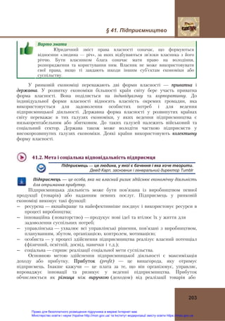 § 41. Підприємництво
203
Варто	знати				
Юридичний зміст права власності означає, що формуються
відносини «людина — річ», за яких відбуваються зв’язки власника з його
річчю. Бути власником блага означає мати право на володіння,
розпорядження та користування ним. Власник не може використовувати
свої права, якщо ті завдають шкоди іншим суб’єктам економіки або
суспільству.
У ринковій економіці переважають дві форми власності — приватна і
державна. У розвитку економіки більшості країн світу бере участь приватна
форма власності. Вона поділяється на індивідуальну та корпоративну. До
індивідуальної форми власності відносять власність окремих громадян, яка
використовується для задоволення особистих потреб і для ведення
підприємницької діяльності. Державна форма власності у розвинутих країнах
світу переважає в тих галузях економіки, у яких ведення підприємництва є
низькорентабельним або збитковим. До таких галузей належить військовий та
соціальний сектор. Держава також може володіти часткою підприємств у
високорозвинутих галузях економіки. Деякі країни використовують колективну
форму власності.
41.2.	Мета	і	соціальна	відповідальність	підприємця	
Підприємець — це людина, у якої є бачення і яка хоче творити.
Девід Карп, засновник і генеральний директор Tumblr
Підприємець — це	особа,	яка	на	власний	ризик	здійснює	економічну	діяльність	
для	отримання	прибутку.
Підприємницька діяльність може бути пов’язана із виробництвом певної
продукції (товарів) або наданням певних послуг. Підприємець у ринковій
економіці виконує такі функції:
― ресурсна — якнайкраще та найефективніше поєднує і використовує ресурси в
процесі виробництва;
― інноваційнà (новаторство) —продукує нові ідеї та втілює їх у життя для
задоволення суспільних потреб;
― управлінська — ухвалює всі управлінські рішення, пов’язані з виробництвом,
плануванням, збутом, організацією, контролем, мотивацією;
― особиста — у процесі здійснення підприємництва реалізує власний потенціал
(фізичний, освітній, досвід, навички і т.д.);
― соціальна — сприяє реалізації соціальної мети суспільства.
Основною метою здійснення підприємницької діяльності є максимізація
доходу або прибутку. Прибуток (profit) — це винагорода, яку отримує
підприємець. Інакше кажучи — це плата за те, що він організовує, управляє,
впроваджує інновації та ризикує у веденні підприємництва. Прибуток
обчислюється як різниця між виручкою (доходом) від реалізації товарів або
Право для безоплатного розміщення підручника в мережі Інтернет має
Міністерство освіти і науки України http://mon.gov.ua/ та Інститут модернізації змісту освіти https://imzo.gov.ua
 
