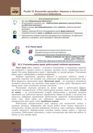 Розділ VІ. Взаємодія громадян і держави в досягненні
суспільного добробуту
206
Для	завершення	теми:
 Що таке підприємницька діяльність?
 Як ви розумієте значення слів: «Забезпечення правового захисту бізнесу —
це обов’язок власника»?
 Якими є основні цілі підприємництва та його цінність у розвитку ринкової
економіки?
– Наведіть приклади об’єктів господарювання різних форм власності.
– Порівняйте поняття: мета та завдання соціальної відповідальності підприємця.
 Проаналізуйте напрями соціальної відповідальності підприємців, які здійснюють
діяльність у місцевості, де ви проживаєте. Занотуйте відповіді.
§	42.	Ринок	праці
#ринокпраціпопитпропозиція	#робочасила	
#професіяспеціальністькваліфікація	
#винагорода	#цінапраці	#заробітнаплата	
Робота позбавляє нас трьох найбільших бід:
нудьги, гріха і бідності.
Ф.Вольтер, французький філософ-просвітник, письменник
42.1.	Учасники	ринку	праці:	роботодавці	і	наймані	працівники	
Ринок праці (labor market) — сукупність економічних та юридичних відносин,
які виникають у процесі купівлі та продажу трудових послуг працівників (послуг
праці). На ньому формуються попит і пропозиція на трудові ресурси. Учасниками
ринку праці є роботодавці та наймані працівники.
Наймані працівники продають фізичні та розумові здібності, досвід і
практичні навички, які потрібні для здійснення виробництва економічних благ.
Вони формують пропозицію праці. Пропозиція праці — це сукупність економічно
активного населення, яке пропонує свою працю на ринку праці. Продавати свою
працю може лише економічно активне населення.
Покупцями людських ресурсів на ринку праці є роботодавці (фірми,
організації, підприємства). З боку роботодавців виникає попит на працю. Попит
на працю — це платоспроможна потреба роботодавців у трудових ресурсах
організації для здійснення процесу виробництва. Праця на ринку є послугою, яка
надається найманим працівником (робітником) наймачеві (роботодавцеві) за
певну ціну. Ціна праці для найманого працівника є винагородою за
використання його праці, тобто заробітною платою.
Роботодавці використовують різні джерела для задоволення попиту в
трудових ресурсах. Інформацію про вільні робочі місця можна відшукати в
оголошеннях, засобах масової інформації, Інтернеті, через знайомих, інформацію
служби зайнятості. Найпростішим способом знайти цікаву роботу є перегляд
оголошень. Роботодавці зазначають у таких оголошеннях про найм вид роботи та
вимоги до неї, оплату праці.
Право для безоплатного розміщення підручника в мережі Інтернет має
Міністерство освіти і науки України http://mon.gov.ua/ та Інститут модернізації змісту освіти https://imzo.gov.ua
 