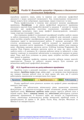 Розділ VІ. Взаємодія громадян і держави в досягненні
суспільного добробуту
208
передбачає наявність знань, умінь та навичок для здійснення професійної
діяльності у межах зазначеної спеціальності. Так, спеціалізаціями спеціальності
хірурга можуть бути: нейрохірург, кардіохірург, хірург-стоматолог та інше.
Рівень професіоналізму в певному виді діяльності визначає кваліфікацію
працівника. Кваліфікація — це рівень професійної придатності працівника
виконувати доручені йому професійні функції та завдання. У дипломі чи іншому
документі про професійну підготовку (посвідченні, сертифікаті тощо)
кваліфікацію визначають через назву професії (інженер-радіолог, економіст,
токар, секретар-стенографіст тощо).
Для отримання професії та відповідної кваліфікації потрібно здобути знання
та набути відповідного досвіду. Оскільки світ професій дуже мінливий, а ринок
праці постійно потребує кваліфікованих працівників, то саме навчання гарантує
отримання гарної та високооплачуваної роботи. У першому десятиріччі ХХІ
століття активізувалися тенденції здобуття основної та додаткової освіти
впродовж трудового життя працівника. У європейських країнах вона отримала
назву «Програма навчання протягом життя» (Lifelong Learning Programme). Як
зазначає Рада Європи, навчання протягом життя не лише дає змогу людині
здобути освіту, а й допомагає їй у пошуках робочого місця та зайнятості, а отже,
гарантує соціальне та економічне забезпечення та конкурентні переваги на ринку
праці. Тому, щоб бути успішним на ринку праці, потрібно постійно здобувати
нові знання та навички.
Людина, обираючи професію, повинна володіти набором певних якостей,
характеристик. Таланти та здібності людини можуть бути основою для
визначення майбутньої професійної діяльності.
42.3.	Заробітна	плата	як	дохід	найманого	працівника	
Заробітна плата в ринковій економіці є основним видом доходів людини,
яка працює. Заробітна плата (wage, salary, pay) — це грошова сума (винагорода),
яку одержує власник робочої сили за свою працю, або ціна, що її платить
роботодавець працівникові за використання його праці.
Працівник	 Винагорода	 	Заробітна	плата		 Ціна	 Роботодавець	
Розмір заробітної плати різниться залежно від професії, рівня кваліфікації,
важкості, умов праці.
Держава для забезпечення мінімального рівня задоволення основних
фізіологічних та соціально-культурних потреб встановлює розмір мінімальної
заробітної плати. Мінімальна заробітна плата показує вартість робочої сили в
певний період. Вона є нижньою межею, яку зобов’язаний роботодавець платити
найманому працівникові. У більшості країн, які входять до Європейського
Союзу, законодавчо встановлюється розмір мінімальної заробітної плати, її
використовують 22 країни із 28. Данія, Італія, Кіпр, Австрія, Фінляндія та
Швеція її не використовують.
Право для безоплатного розміщення підручника в мережі Інтернет має
Міністерство освіти і науки України http://mon.gov.ua/ та Інститут модернізації змісту освіти https://imzo.gov.ua
 