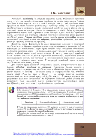§ 42. Ринок праці
209
Розрізнять номінальну та реальну заробітну плату. Номінальна заробітна
плата — це сума грошей, яку одержує працівник за годину, день, місяць. Реальна
заробітна плата виражається в кількості товарів і послуг, які працівник може
придбати за свою грошову (номінальну) заробітну плату. На зміну реальної
заробітної плати впливають розмір номінальної заробітної плати; рівень цін на
споживчі товари та послуги, рівень оподаткування в країні. Зміну купівельної
спроможності номінальної заробітної плати показує індекс реальної заробітної
плати. Зростання цін внаслідок інфляції спричиняє зменшення рівня реальної
заробітної плати. Реальна заробітна плата завжди прямо пропорційна розміру
номінальної заробітної плати та обернено пропорційна зростанню загального
рівня цін і розміру податків на зарплату.
Заробітна плата формується із двох складників: основної і додаткової
заробітної плати. Основна заробітна плата — це винагорода за виконану роботу
відповідно до встановлених норм праці (норми часу, посадових обов’язків).
Додаткова заробітна плата — це винагорода понад установлені норми за трудові
успіхи, особливі умови праці, винахідництво. До складу додаткової заробітної
плати входять доплати, надбавки, гарантійні компенсації, передбачені чинним
законодавством; премії, які пов’язані із перевиконанням виробничих завдань;
доплати за суміщення посад тощо. У структурі заробітної плати основна
заробітна плата має високу частку.
Для оплати праці найманих працівників можуть використовувати такі її
форми: відрядна, погодинна та тарифна. Погодинна форма оплати є
найпростішою для розрахунку заробітної плати. Погодинна форма оплати праці
(Hour payment of labour) — це оплата праці за відпрацьований час. Відрядна
оплата праці (Piece-rate pays of labour) — це оплата праці за кількість
виготовленої чи реалізованої продукції (робіт, послуг). Її розмір залежить від
результатів діяльності працівника. За тарифною системою (Tariff system) для
розрахунку суми заробітної плати використовують диференціацію щодо
кваліфікації, умов і шкідливості праці найманого працівника.
Виконайте	в	команді
1. На  підприємстві  бухгалтеру  К  за  відпрацьовані  години  виплачено  3500 грн.,
працівникові Б за виконану роботу — 6500 грн., працівникові П, який має перший 
розряд, виплатили 3700 грн., а працівникові Л, який має п’ятий розряд, — 4200 грн. 
Запишіть	у	таблиці,	які	форми	оплати	праці	застосували	на	підприємстві	для	
того	чи	іншого	працівника.	
Працівник Сума заробітної плати Форма оплати праці
2. Токар  на  підприємстві  виготовив  150  деталей,  за  кожну  з  них  установлено 
розцінку 90 грн. Визначте,	яку	форму	заробітної	плати	застосовують	до	такого	
працівника	та	розмір	його	заробітної	плати.	
3. Чи зміниться реальна заробітна плата, якщо номінальна заробітна плата зросла 
на 100%, а ціни на товари та послуги — вдвічі? 
Право для безоплатного розміщення підручника в мережі Інтернет має
Міністерство освіти і науки України http://mon.gov.ua/ та Інститут модернізації змісту освіти https://imzo.gov.ua
 