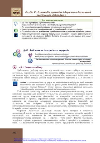 Розділ VІ. Взаємодія громадян і держави в досягненні
суспільного добробуту
210
Для	завершення	теми:
 Що таке професія, заробітна плата?
 Як ви розумієте значення слів «мінімальна заробітна плата»?
 Які основні вимоги роботодавця до найманого працівника?
– Наведіть приклади спеціальностей та спеціалізації в кількох професіях.
– Порівняйте поняття: номінальна заробітна плата та реальна заробітна плата.
Проаналізуйте попит на ринку праці у вашій місцевості і складіть резюме уявного
претендента на отримання роботи. Складіть оголошення роботодавця для пошуку
працівників на вакантні посади.
§	43.	Лобіювання	інтересів	та		корупція
#лобізмкорупціякорупціогеннийризик	
#відкритістьсуспільства#антикорупційнезаконодавство	
За допомогою великих грошей більше людей було продано,
ніж куплено.
Френсіс Бекон, англійський філософ, політик
43.1.	Поняття	лобізму	
Лобіювання (лобізм) походить від англійського слова «lobby», що означає
вестибюль, передпокій, кулуари. Під поняттям лобізм розуміють спроби індивідів
чи певних груп впливати на урядові рішення або законодавчі ініціативи для
отримання певної вигоди. Лобізм набув політичного підтексту у ХІХ столітті в
США.
Лобізм	 —	 політичний	 тиск	 у	 формі	 від	 переконання	 до	 підкупу	 на	 представників	
законодавчої	 або	 виконавчої	 влади	 на	 різних	 рівнях	 державного	 управління	 для	
ухвалення	 рішення	 (розгляду	 певних	 законів,	 отримання	 урядових	 замовлень,	
субсидій	тощо)	в	інтересах	організацій,	які	вони	представляють.
У більшості країн світу лобізм є частиною демократичного процесу, що має
позитивні наслідки для розвитку суспільства. За допомогою лобіювання окремі
соціальні групи населення, благодійні та комерційні організації, які не
представлені в органах державної влади (насамперед законодавчої), можуть
впливати на ухвалення державних управлінських рішень (законів), які
захищають їхні інтереси. Лобісти в цих країнах передусім є
висококваліфікованими фахівцями, які виконують роль посередника між групами
інтересів та політичними діячами.
Формами лобістської діяльності можуть бути виступи в комітетах
законодавчої влади, на громадських обговореннях, складання проектів законів і
пропозицій для винесення їх на обговорення парламенту, організація
пропагандистських кампаній «за» і «проти», «тиск знизу» (листи, телеграми,
телефонні дзвінки, адресовані законодавцям), особисті зустрічі з депутатами та
інше. На лобіювання витрачають великі кошти. Традиційно найсильнішими в
Право для безоплатного розміщення підручника в мережі Інтернет має
Міністерство освіти і науки України http://mon.gov.ua/ та Інститут модернізації змісту освіти https://imzo.gov.ua
 