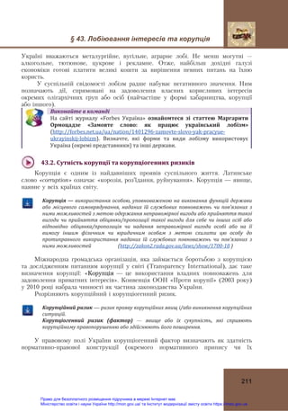 § 43. Лобіювання інтересів та корупція
211
Україні вважаються металургійне, вугільне, аграрне лобі. Не менш могутні –
алкогольне, тютюнове, цукрове і рекламне. Отже, найбільш дохідні галузі
економіки готові платити великі кошти за вирішення певних питань на їхню
користь.
У суспільній свідомості лобізм радше набуває негативного значення. Ним
позначають дії, спрямовані на задоволення власних корисливих інтересів
окремих олігархічних груп або осіб (найчастіше у формі хабарництва, корупції
або іншого).
Виконайте	в	команді
На  сайті  журналу  «Forbes  Україна»	 ознайомтеся	 зі	 статтею	 Маргарити	
Ормоцадзе	 «Замовте	 слово:	 як	 працює	 український	 лобізм»	
(http://forbes.net.ua/ua/nation/1401296‐zamovte‐slovo‐yak‐pracyue‐
ukrayinskij‐lobizm).	 Визначте,  які  форми  та  види  лобізму  використовує 
Україна (окремі представники) та інші держави.
43.2.	Сутність	корупції	та	корупціогенних	ризиків	
Корупція є одним із найдавніших проявів суспільного життя. Латинське
слово «corruption» означає «корозія, роз’їдання, руйнування». Корупція — явище,
наявне у всіх країнах світу.
Корупція	—	використання	особою,	уповноваженою	на	виконання	функцій	держави	
або	 місцевого	 самоврядування,	 наданих	 їй	 службових	 повноважень	 чи	 пов’язаних	 з	
ними	можливостей	з	метою	одержання	неправомірної	вигоди	або	прийняття	такої	
вигоди	чи	прийняття	обіцянки/пропозиції	такої	вигоди	для	себе	чи	інших	осіб	або	
відповідно	 обіцянка/пропозиція	 чи	 надання	 неправомірної	 вигоди	 особі	 або	 на	 її	
вимогу	 іншим	 фізичним	 чи	 юридичним	 особам	 з	 метою	 схилити	 цю	 особу	 до	
протиправного	 використання	 наданих	 їй	 службових	 повноважень	 чи	 пов’язаних	 з	
ними	можливостей																						(http://zakon2.rada.gov.ua/laws/show/1700‐18	)
Міжнародна громадська організація, яка займається боротьбою з корупцією
та дослідженням питанням корупції у світі (Transparency International), дає таке
визначення корупції: «Корупція — це використання владних повноважень для
задоволення приватних інтересів». Конвенція ООН «Проти корупії» (2003 року)
у 2010 році набрала чинності як частина законодавства України.
Розрізняють корупційний і корупціогенний ризик.
Корупційний	ризик — ризик	прояву	корупційних	явищ	і/або	виникнення	корупційних	
ситуацій.	
Корупціогенний	 ризик	 (фактор) — явище	 або	 їх	 сукупність,	 які	 сприяють	
корупційному	правопорушенню	або	здійснюють	його	поширення.
У правовому полі України корупціогенний фактор визначають як здатність
нормативно-правової конструкції (окремого нормативного припису чи їх
Право для безоплатного розміщення підручника в мережі Інтернет має
Міністерство освіти і науки України http://mon.gov.ua/ та Інститут модернізації змісту освіти https://imzo.gov.ua
 