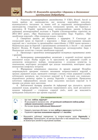 Розділ VІ. Взаємодія громадян і держави в досягненні
суспільного добробуту 
 
 
214
1. Ухвалення антикорупційного законодавства. У США, Японії, Англії та
інших країнах діє законодавство, яке визначає корупційну поведінку,
відповідальність посадових та інших осіб за порушення антикорупційного
законодавства, створення та діяльність спеціальних органів, які борються з
корупцією. В Україні прийнято низку антикорупційних законів («Засади
державної антикорупційної політики в Україні (Антикорупційна стратегія) на
2014—2017 роки», «Про Національне антикорупційне бюро України», «Про
запобігання корупції», «Про очищення влади» тощо).
2. Створення органів, які борються з корупцією. У Сингапурі діє
спеціальний орган по боротьбі з корупцією — Бюро розслідування випадків
корупції, яке є політично та організаційно самостійним; у США таким органом є
Національна рада по боротьбі з організованою злочинністю, в Англії — так званий
Комітет Нолана. В Україні сформовано Національне антикорупційне бюро і
Національне агентство з питань запобігання корупції.
3. Організація і проведення антикорупційної експертизи нормативних актів
і проектів.
4. Застосування антикорупційних механізмів у кадровій політиці органів
виконавчої влади. Підбір кадрів та їх просування на державній службі за
допомогою конкурсного відбору, попередження і усунення кумівства та
своячництва, моніторинг декларацій про доходи чиновників, моніторинг щодо
виникнення конфлікту інтересів.
5. Формування нетерпимого ставлення до проявів корупції. Потрібно
запроваджувати програми етичного виховання неприпустимості корупції в
органах державної влади, проводити семінари з питань етики державної служби,
публікувати матеріали, що стосуються корупції та її наслідків для соціально-
економічного розвитку країни та досвіду боротьби з корупцією. Проведення
публічних інформаційних заходів щодо шкідливих наслідків корупції та її
проявів для різних груп населення.
6. Забезпечення доступу громадян до інформації про діяльність органів
державної влади, розробка та ухвалення нормативного акта, який регламентує
надання інформації — створення «гарячої лінії», який дає можливість
громадянам повідомляти про прояви корупції.
Для	завершення	теми:
 Що таке лобізм, корупція?
 Як ви розумієте значення слів: «У суспільній свідомості лобізм радше
набуває негативного значення»?
 Які основні форми лобістської діяльності?
– Наведіть приклади обставин, за яких лобізм є корисним у суспільстві.
– Порівняйте причини виникнення корупції та її наслідки.
– Відшукайте публікації періодичних та інтернет-видань щодо боротьби з
корупцією. Проаналізуйте, які методи боротьби із нею використано. Поміркуйте,
як можна було запобігти корупційним проявам.
Право для безоплатного розміщення підручника в мережі Інтернет має
Міністерство освіти і науки України http://mon.gov.ua/ та Інститут модернізації змісту освіти https://imzo.gov.ua
 