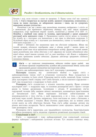 Розділ І. Особистість та її ідентичність
22
батьків і тоді, коли спільно з ними не проживає. 3. Права члена сім'ї має одинока
особа. 4. Сім'я створюється на підставі шлюбу, кровного споріднення, усиновлення, а
також на інших підставах, не заборонених законом і таких, що не суперечать
моральним засадам суспільства.»
Очевидним є те, що з точки зору законодавця, поняття «подружжя» і «сім’я» не
є тотожними. Для юридичного закріплення статусу осіб, яких звикли називати
подружжям, існує юридичний термін «шлюб», визначений у статті 21-й СКУ: «1.
Шлюбом є сімейний союз жінки та чоловіка, зареєстрований у органі державної
реєстрації актів цивільного стану. 2. Проживання однією сім'єю жінки та чоловіка
без шлюбу не є підставою для виникнення у них прав та обов'язків подружжя. 3.
Релігійний обряд шлюбу не є підставою для виникнення у жінки та чоловіка прав та
обов'язків подружжя /…/»
Шлюб є підставою для виникнення прав та обов'язків подружжя. Жінка та
чоловік можуть одночасно перебувати лише в одному шлюбі і мають право на
повторний шлюб лише після припинення попереднього шлюбу. Дружина, чоловік мають
право розподілити між собою обов'язки в сім'ї. Дружина та чоловік відповідальні один
перед одним, перед іншими членами сім'ї за свою поведінку в ній. Кожен з подружжя
має право припинити шлюбні відносини. Держава забезпечує пріоритет сімейного
виховання дитини.
Сім’я — це	 соціально	 санкціонована,	 відносно	 стійка	 група	 людей,	 	 яка	
об’єднана	кровною	спорідненістю,	шлюбом	або	усиновленням	дітей,	члени	якої	
проживають	разом	і	економічно	пов’язані	між	собою.	
Існують два найпоширеніших типи сім’ї: нуклеарна і розширена.
Нуклеарна (ядерна, від латинського nucleus — ядро) сім’я є
найпоширенішим типом сім’ї в сучасному суспільстві. Вона складається із
дружини, чоловіка та їхніх дітей. Упродовж життя особа, зазвичай, буває членом
двох нуклеарних сімей: спершу сім’ї своїх батьків, а після власного одруження —
сім’ї, яка складається з подружжя та їхніх дітей.
Розширена сім’я складається з кількох поколінь родичів. Якщо основою
нуклеарної сім’ї є подружня пара, то основою розширеної сім’ї є брати і сестри
разом із їхніми дружинами, чоловіками і дітьми. У розширених сім’ях
одружений чоловік (або заміжня жінка) насамперед залишаються прив’язаними
до батьківської сім’ї. Вони переважно пов’язані зобов’язаннями й
відповідальністю з тією сім’єю, у якій народилися, а не з тією, з якою вони
пов’язані через шлюб. Дитина, наприклад, тісно пов’язана не лише з батьками, а
й зі своїми дядьками і тітками. Вона оточена дорослими, які за певних умов
готові взяти на себе обов’язки батьків. Така сім’я добре захищає дитину від
різних життєвих негараздів. Часто, вимовляючи слово «родина», мають на увазі
саме розширену сім’ю.
Розширена сім’я характерна для традиційного суспільства. Індустріалізація
послабила розширену сім’ю, водночас сприяючи розвиткові нуклеарних сімей.
Соціалізація в сім’ї
Сім’я — первинний і тому найважливіший етап соціалізації, оскільки
формує найперші і найтривкіші суспільні зв’язки. Тут людина опановує мову,
Право для безоплатного розміщення підручника в мережі Інтернет має
Міністерство освіти і науки України http://mon.gov.ua/ та Інститут модернізації змісту освіти https://imzo.gov.ua
 