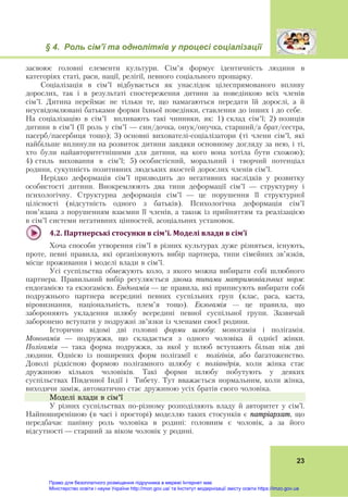 § 4. Роль сім’ї та однолітків у процесі соціалізації
 
23
засвоює головні елементи культури. Сім’я формує ідентичність людини в
категоріях статі, раси, нації, релігії, певного соціального прошарку.
Соціалізація в сім’ї відбувається як унаслідок цілеспрямованого впливу
дорослих, так і в результаті спостереження дитини за поведінкою всіх членів
сім’ї. Дитина переймає не тільки те, що намагаються передати їй дорослі, а й
неусвідомлювані батьками форми їхньої поведінки, ставлення до інших і до себе.
На соціалізацію в сім’ї впливають такі чинники, як: 1) склад сім’ї; 2) позиція
дитини в сім’ї (її роль у сім’ї — син/дочка, онук/онучка, старший/а брат/сестра,
пасерб/пасербиця тощо); 3) основні вихователі-соціалізатори (ті члени сім’ї, які
найбільше вплинули на розвиток дитини завдяки основному догляду за нею, і ті,
хто були найавторитетнішими для дитини, на кого вона хотіла бути схожою);
4) стиль виховання в сім’ї; 5) особистісний, моральний і творчий потенціал
родини, сукупність позитивних людських якостей дорослих членів сім’ї.
Нерідко деформація сім’ї призводить до негативних наслідків у розвитку
особистості дитини. Виокремлюють два типи деформації сім’ї — структурну і
психологічну. Структурна деформація сім’ї — це порушення її структурної
цілісності (відсутність одного з батьків). Психологічна деформація сім’ї
пов’язана з порушенням взаємин її членів, а також із прийняттям та реалізацією
в сім’ї системи негативних цінностей, асоціальних установок.
 
4.2.	Партнерські	стосунки	в	сім’ї.	Моделі	влади	в	сім’ї	
Хоча способи утворення сім’ї в різних культурах дуже різняться, існують,
проте, певні правила, які організовують вибір партнера, типи сімейних зв’язків,
місце проживання і моделі влади в сім’ї.
Усі суспільства обмежують коло, з якого можна вибирати собі шлюбного
партнера. Правильний вибір регулюється двома типами матримоніальних норм:
ендогамією та екзогамією. Ендогамія — це правила, які приписують вибирати собі
подружнього партнера всередині певних суспільних груп (клас, раса, каста,
віровизнання, національність, плем’я тощо). Екзогамія — це правила, що
забороняють укладення шлюбу всередині певної суспільної групи. Зазвичай
заборонено вступати у подружні зв’язки із членами своєї родини.
Історично відомі дві головні форми шлюбу: моногамія і полігамія.
Моногамія — подружжя, що складається з одного чоловіка й однієї жінки.
Полігамія — така форма подружжя, за якої у шлюб вступають більш ніж дві
людини. Однією із поширених форм полігамії є полігінія, або багатоженство.
Доволі рідкісною формою полігамного шлюбу є поліандрія, коли жінка стає
дружиною кількох чоловіків. Такі форми шлюбу побутують у деяких
суспільствах Південної Індії і Тибету. Тут вважається нормальним, коли жінка,
виходячи заміж, автоматично стає дружиною усіх братів свого чоловіка.
Моделі влади в сім’ї
У різних суспільствах по-різному розподіляють владу й авторитет у сім’ї.
Найпоширенішою (в часі і просторі) моделлю таких стосунків є патріархат, що
передбачає панівну роль чоловіка в родині: головним є чоловік, а за його
відсутності — старший за віком чоловік у родині.
Право для безоплатного розміщення підручника в мережі Інтернет має
Міністерство освіти і науки України http://mon.gov.ua/ та Інститут модернізації змісту освіти https://imzo.gov.ua
 