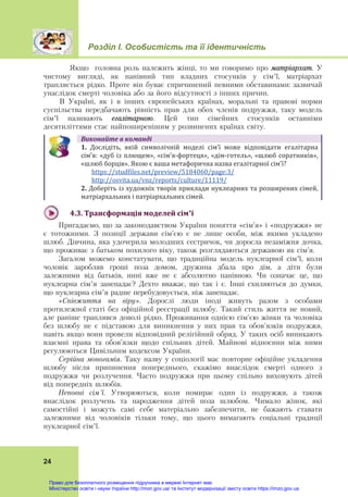 Розділ І. Особистість та її ідентичність
24
Якщо головна роль належить жінці, то ми говоримо про матріархат. У
чистому вигляді, як панівний тип владних стосунків у сім’ї, матріархат
трапляється рідко. Проте він буває спричинений певними обставинами: зазвичай
унаслідок смерті чоловіка або за його відсутності з інших причин.
В Україні, як і в інших європейських країнах, моральні та правові норми
суспільства передбачають рівність прав для обох членів подружжя, таку модель
сім’ї називають егалітарною. Цей тип сімейних стосунків останніми
десятиліттями стає найпоширенішим у розвинених країнах світу.
Виконайте	в	команді
1. Дослідіть,  якій  символічній  моделі  сім’ї  може  відповідати  егалітарна
сім’я: «дуб із плющем», «сім’я‐фортеця», «дім‐готель», «шлюб соратників», 
«шлюб борців».	Якою є ваша метафорична назва егалітарної сім’ї?         
  https://studfiles.net/preview/5184060/page:3/  
  http://osvita.ua/vnz/reports/culture/11119/  
2. Доберіть із художніх творів приклади нуклеарних та розширених сімей,
матріархальних і патріархальних сімей.
4.3.	Трансформація	моделей	сім’ї	
Пригадаємо, що за законодавством України поняття «сім’я» і «подружжя» не
є тотожними. З позиції держави сім’єю є не лише особи, між якими укладено
шлюб. Дівчина, яка удочерила молодших сестричок, чи доросла незаміжня дочка,
що проживає з батьком похилого віку, також розглядаються державою як сім’я.
Загалом можемо констатувати, що традиційна модель нуклеарної сім’ї, коли
чоловік заробляв гроші поза домом, дружина дбала про дім, а діти були
залежними від батьків, нині вже не є абсолютно панівною. Чи означає це, що
нуклеарна сім’я занепадає? Дехто вважає, що так і є. Інші схиляються до думки,
що нуклеарна сім’я радше перебудовується, ніж занепадає.
«Співжиття на віру». Дорослі люди іноді живуть разом з особами
протилежної статі без офіційної реєстрації шлюбу. Такий стиль життя не новий,
але раніше траплявся доволі рідко. Проживання однією сім'єю жінки та чоловіка
без шлюбу не є підставою для виникнення у них прав та обов'язків подружжя,
навіть якщо вони провели відповідний релігійний обряд. У таких осіб виникають
взаємні права та обов’язки щодо спільних дітей. Майнові відносини між ними
регулюються Цивільним кодексом України.
Серійна моногамія. Таку назву у соціології має повторне офіційне укладення
шлюбу після припинення попереднього, скажімо внаслідок смерті одного з
подружжя чи розлучення. Часто подружжя при цьому спільно виховують дітей
від попередніх шлюбів.
Неповні сім’ї. Утворюються, коли помирає один із подружжя, а також
внаслідок розлучень та народження дітей поза шлюбом. Чимало жінок, які
самостійні і можуть самі себе матеріально забезпечити, не бажають ставати
залежними від чоловіків тільки тому, що цього вимагають соціальні традиції
нуклеарної сім’ї.
Право для безоплатного розміщення підручника в мережі Інтернет має
Міністерство освіти і науки України http://mon.gov.ua/ та Інститут модернізації змісту освіти https://imzo.gov.ua
 