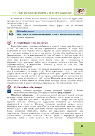 § 4. Роль сім’ї та однолітків у процесі соціалізації
25
Самотність. Самотні люди не становлять монолітної соціальної групи тому,
що серед них є і неодружені, і розлучені, й овдовілі. Самотність — непостійний і
неоднозначний статус.
Суспільство завжди культивуватиме певну форму сім’ї як механізм
відтворення населення.
Поміркуйте	разом	
Як ви гадаєте, чи правильне твердження «Сім’я — жертва соціальних змін»?
Відповідь обґрунтуйте.
4.4.	Соціалізація	серед	однолітків	
Соціалізація серед однолітків відбувається в школі та поза нею. Сам перехід
із сім’ї до школи є для людини стресогенним чинником. У школі вона
долучається до світу «чужих»: учитель трактує всіх дітей однаково, оцінює дітей
за те, що вони роблять, а не за те, ким вони є. У школі діти ознайомлюються з
формалізованою системою оцінювання: балами, табелями, відзнаками, грамотами.
Це докорінно інша система, ніж практика неформального оцінювання в родині. У
школі діти формують також багато інших умінь, що є необхідними в
міжособистісних взаєминах: робити щось почергово, ділитися з іншими, бути
порівнюваним(-ою) з ровесниками. Водночас, у школі та поза нею, діти
знаходять компанію друзів.
Компанія друзів, на відміну від родини, складається з індивідів однакового
віку й однакового суспільного статусу. Якщо суспільний статус у сім’ї особа
набуває автоматично, то в групі ровесників його треба заробити. Особливістю
соціалізації в компанії друзів є те, що процес соціалізації тут відбувається без
будь-якого плану, на відміну від сім’ї і школи. Компанія друзів виконує функцію
послаблення зв’язків дитини із сім’єю. Вона пропонує дитині додаткові моделі
поведінки, норми й цінності, іноді альтернативні до тих, які пропонує сім’я.
4.5.	Молодіжні	субкультури	
Частину	 загальної	 культури,	 систему	 цінностей,	 традицій	 і	 звичаїв,	
притаманних	великій	соціальній	групі,	називають	субкультурою.		
Молодіжна субкультура — це об’єднання молоді, що мають власні елементи
культури, а саме: мову (сленґ), зовнішню атрибутику, тексти, норми та цінності.
Серед первісних суспільств і на ранніх етапах історії західних країн
відносно невелика територіальна віддаленість приводила до величезних
відмінностей у культурі. Племінні спільноти, розділені якоюсь сотнею
кілометрів, могли мати цілком неподібні системи зовнішньої символіки, міфів і
звичаїв, однак у тих самих спільнотах існував нерозривний зв’язок поколінь.
Тепер просторова відмінність слабне, але наростають відмінності між
поколіннями. Сучасне суспільство дозволяє вибирати між тисячами варіантів
спеціалізованих установ (навчальні заклади, фірми і корпорації, урядові
установи), кожна з яких ділиться на все дрібніші і спеціалізованіші
Право для безоплатного розміщення підручника в мережі Інтернет має
Міністерство освіти і науки України http://mon.gov.ua/ та Інститут модернізації змісту освіти https://imzo.gov.ua
 