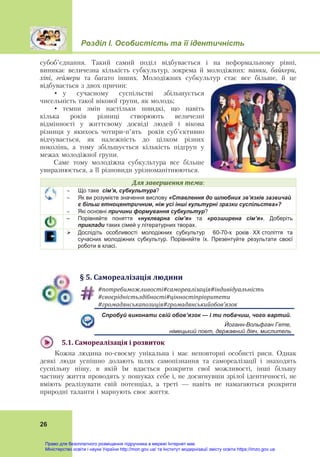 Розділ І. Особистість та її ідентичність
26
субоб’єднання. Такий самий поділ відбувається і на неформальному рівні,
виникає величезна кількість субкультур, зокрема й молодіжних: панки, байкери,
хіпі, геймери та багато інших. Молодіжних субкультур стає все більше, й це
відбувається з двох причин:
• у сучасному суспільстві збільшується
чисельність такої вікової групи, як молодь;
• темпи змін настільки швидкі, що навіть
кілька років різниці створюють величезні
відмінності у життєвому досвіді людей і вікова
різниця у якихось чотири-п’ять років суб’єктивно
відчувається, як належність до цілком різних
поколінь, а тому збільшується кількість підгруп у
межах молодіжної групи.
Саме тому молодіжна субкультура все більше
увиразнюється, а її різновиди урізноманітнюються.
Для	завершення	теми: 
 Що таке сім’я, субкультура?
 Як ви розумієте значення вислову «Ставлення до шлюбних зв’язків зазвичай
є більш етноцентричним, ніж усі інші культурні зразки суспільства»?
 Які основні причини формування субкультур?
– Порівняйте поняття «нуклеарна сім’я» та «розширена сім’я». Доберіть
приклади таких сімей у літературних творах.
 Дослідіть особливості молодіжних субкультур 60-70-х років ХХ століття та
сучасних молодіжних субкультур. Порівняйте їх. Презентуйте результати своєї
роботи в класі.
§	5.	Самореалізація	людини
#потребиможливості#самореалізація#індивідуальність	
#своєрідністьздібності#цінностіпріоритети	
#громадянськапозиція#громадянськийобов’язок	
Спробуй виконати свій обов’язок — і ти побачиш, чого вартий.
Йоганн-Вольфган Гете,
німецький поет, державний діяч, мислитель
5.1.	Самореалізація	і	розвиток	
Кожна людина по-своєму унікальна і має неповторні особисті риси. Однак
деякі люди успішно долають шлях самопізнання та самореалізації і знаходять
суспільну нішу, в якій їм вдається розкрити свої можливості, інші більшу
частину життя проводять у пошуках себе і, не досягнувши зрілої ідентичності, не
вміють реалізувати свій потенціал, а треті — навіть не намагаються розкрити
природні таланти і марнують своє життя.
Право для безоплатного розміщення підручника в мережі Інтернет має
Міністерство освіти і науки України http://mon.gov.ua/ та Інститут модернізації змісту освіти https://imzo.gov.ua
 