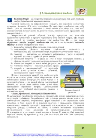 § 5. Самореалізація людини
27
Самореалізація	—	це	розкриття	власних	можливостей,	це	той	шлях,	який	веде	
людину	до	успішного	й	щасливого	життя.
Сучасні психологи та нейрофізіологи твердять, що пересічна особистість
розкриває близько 10 % свого потенціалу. Це дуже мало, приблизно так, якби
піаніст грав не десятьма пальцями, а лише одним. Ось чому для того, щоб
повніше відчути музику життя та досягти успіху, потрібно багато працювати над
самореалізацією.
Американський учений Абрагам Маслоу припустив, що реалізація
особистості відбувається в процесі задоволення нею власних потреб. Що вищий
рівень потреб, то повніше реалізовує себе особистість. Це — так звана
«ієрархічна теорія потреб особистості», або, як її ще називають, «піраміда
Маслоу». Учений виокремив такі рівні:
1) фізіологічні потреби (їжа, дихання, одяг, тепло тощо);
2) екзистенційні (безпека існування, стабільність, упевненість у
завтрашньому дні, гарантована праця, медичне обслуговування тощо);
3) соціальні — належність до колективу, спілкування, участь у спільній
трудовій діяльності, турбота й увага до себе;
4) престижні потреби — в увазі до себе з боку «значущих інших», у
підвищенні свого соціального статусу, визнанні і високій оцінці;
5) пізнавальні потреби — знати, вміти, розуміти, досліджувати;
6) естетичні потреби — гармонія, порядок, краса;
7) потреби в самоактуалізації — реалізація
своїх цілей, розвиток власних здібностей,
самовираження через творчість.
Згідно з принципом ієрархії, для особи потреби
кожного наступного рівня стають актуальними після
задоволення потреб попереднього рівня. Однак є й
зворотний зв’язок — що вищий рівень самореалізації
людини, то легше вона досягає своїх цілей щодо
задоволення первинних потреб. Самореалізація
передбачає ріст особистої ефективності людини у
всіх сферах життя.
Ознаки, притаманні розвинутим особистостям:
1) адекватніше сприймають дійсність, не залежать від впливу актуальних потреб,
стереотипів і забобонів; 2) приймають себе та інших такими, якими вони є, не
демонструють штучних, неприродних форм поведінки і не сприймають такої
поведінки з боку інших; 3) їм властиві простота і природність, дотримання
встановлених ритуалів, традицій і церемоній, але ставлення до них із певним
почуттям гумору; 4) зайняті не собою, а своїми життєвими завданнями;
5) співвідносять свою діяльність із загальнолюдськими цінностями;
6) демократичні в стосунках, готові вчитися в інших; 7) мають стійкі внутрішні
моральні норми; 8) креативні у всіх діях незалежно від того, чим конкретно
займаються.
Самореалізація і
розвиток
Право для безоплатного розміщення підручника в мережі Інтернет має
Міністерство освіти і науки України http://mon.gov.ua/ та Інститут модернізації змісту освіти https://imzo.gov.ua
 