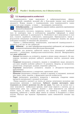 Розділ І. Особистість та її ідентичність
28
5.2.	Індивідуальність	особистості	
Індивідуальність може виявлятися в найрізноманітніших сферах:
інтелектуальній, емоційній, вольовій або у будь-якому іншому виді психічної
діяльності. Кожна людина є індивідуальною, хоча індивідуальність одних
виявляється дуже яскраво, а інших — маловиразно, малопомітно.
Індивідуальність	—	це	своєрідність	окремої	людини,	сукупність	притаманних	
тільки	їй	особливостей.
Оригінальність інтелекту, наприклад, полягає у спроможності бачити те,
чого не помічають інші, в особливостях переробки інформації, в умінні
окреслювати проблеми та розв’язувати їх. Особливості волі виявляються в силі
волі, сталості, надійності, стабільності, самовладанні. Оригінальність також є
результатом своєрідного поєднання властивостей конкретної людини, що додає
особливого колориту її поведінці або діяльності.
Однією з найважливіших, визначальних, властивостей індивідуальності є
наявність у неї тих чи тих здібностей.
Здібності	 —	 це	 такі	 індивідуально‐психологічні	 особливості,	 які	 стосуються	
успішності	виконання	однієї	або	кількох	діяльностей.
Основою для розвитку здібностей можуть бути різноманітні комбінації
загальних і спеціальних індивідуально-психологічних якостей. Виокремлюють
такі види здібностей:
– Загальні (впливають на успішність людини в різних видах діяльності. До них,
зокрема, належать розумові здібності, розвинена пам’ять, досконала мова
тощо).
– Спеціальні (визначають успішність людини в специфічних видах діяльності,
для яких потрібні особливі здібності і їх розвиток. Зокрема, це математичні,
лінгвістичні, літературні, художні, спортивні здібності).
– Теоретичні (визначають успішність людини в абстрактно-теоретичних
міркуваннях).
– Практичні (виявляються у конкретних, практичних діях).
– Навчальні (визначають успішність людини в навчанні та вихованні, засвоєнні
нею знань, умінь, навичок, у формуванні якостей особистості).
– Творчі (визначають можливість відкриттів і винаходів, створення нових
предметів матеріальної і духовної культури).
Однак наявність здатності до чогось не означає початкового володіння вже
закладеними вміннями і навичками. Здібності людини виступають лише
тенденцією до легшого засвоєння тих або тих знань. Так само, як засіяне поле є
лише можливістю майбутнього врожаю, який може вирости з насіння, але за
сприятливих умов, так і здібності людини є лише можливістю для набуття
певних знань та вмінь. Варто зазначити, що наявність у людини яскраво
виражених здібностей у певній сфері зовсім не означає її бездарності в інших
галузях. Йдеться про відносне переважання одних компонентів психіки над
іншими.
Право для безоплатного розміщення підручника в мережі Інтернет має
Міністерство освіти і науки України http://mon.gov.ua/ та Інститут модернізації змісту освіти https://imzo.gov.ua
 