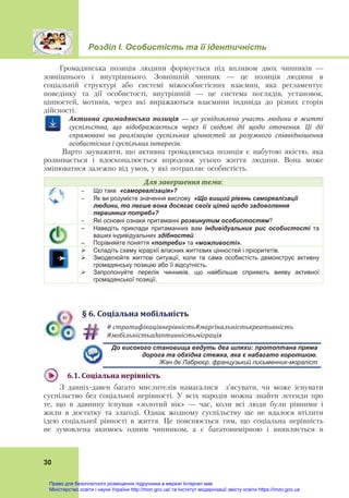 Розділ І. Особистість та її ідентичність
30
Громадянська позиція людини формується під впливом двох чинників —
зовнішнього і внутрішнього. Зовнішній чинник — це позиція людини в
соціальній структурі або системі міжособистісних взаємин, яка регламентує
поведінку та дії особистості, внутрішній — це система поглядів, установок,
цінностей, мотивів, через які виражаються взаємини індивіда до різних сторін
дійсності.
Активна	 громадянська	 позиція	 —	 це	 усвідомлена	 участь	 людини	 в	 житті	
суспільства,	 що	 відображається	 через	 її	 свідомі	 дії	 щодо	 оточення.	 Ці	 дії	
спрямовані	 на	 реалізацію	 суспільних	 цінностей	 за	 розумного	 співвідношення	
особистісних	і	суспільних	інтересів.
Варто зауважити, що активна громадянська позиція є набутою якістю, яка
розвивається і вдосконалюється впродовж усього життя людини. Вона може
змінюватися залежно від умов, у які потрапляє особистість.
Для	завершення	теми:
 Що таке «самореалізація»?
 Як ви розумієте значення вислову «Що вищий рівень самореалізації
людини, то легше вона досягає своїх цілей щодо задоволення
первинних потреб»?
 Які основні ознаки притаманні розвинутим особистостям?
– Наведіть приклади притаманних вам індивідуальних рис особистості та
ваших індивідуальних здібностей.
– Порівняйте поняття «потреби» та «можливості».
 Складіть схему ієрархії власних життєвих цінностей і пріоритетів.
 Змоделюйте життєві ситуації, коли та сама особистість демонструє активну
громадянську позицію або її відсутність.
 Запропонуйте перелік чинників, що найбільше сприяють вияву активної
громадянської позиції.
§	6.	Соціальна	мобільність
# стратифікаціянерівність#марґінальністькреативність	
#мобільністьадаптивністьміграція	
До високого становища ведуть два шляхи: протоптана пряма
дорога та обхідна стежка, яка є набагато коротшою.
Жан де Лабрюєр, французький письменник-мораліст
6.1.	Соціальна	нерівність	
З давніх-давен багато мислителів намагалися з’ясувати, чи може існувати
суспільство без соціальної нерівності. У всіх народів можна знайти легенди про
те, що в давнину існував «золотий вік» — час, коли всі люди були рівними і
жили в достатку та злагоді. Однак жодному суспільству ще не вдалося втілити
ідею соціальної рівності в життя. Це пояснюється тим, що соціальна нерівність
не зумовлена якимось одним чинником, а є багатовимірною і виявляється в
Право для безоплатного розміщення підручника в мережі Інтернет має
Міністерство освіти і науки України http://mon.gov.ua/ та Інститут модернізації змісту освіти https://imzo.gov.ua
 