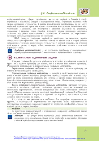 § 6. Соціальна мобільність
31
найрізноманітніших сферах суспільного життя: це нерівність батьків і дітей,
керівників і підлеглих, лідерів і послідовників тощо. Нерівність властива всім
типам людського суспільства й навіть примітивним суспільствам, де не існує
майнової відмінності, проте все одно є відмінність між різними індивідами, між
чоловіками і жінками, між молодими і старими, сильними та слабкими,
здоровими і хворими тощо. Ступінь нерівності різних прошарків населення
залежить від рівня цивілізованості суспільства. Ставлення до перелічених
категорій осіб як до нерівних вже не є нормою.
Щоб описати соціальну нерівність, соціологи застосовують термін
«соціальна стратифікація». Цей прийом схожий на відоме вам з історії умовне
зображення структури єгипетського суспільства у вигляді піраміди, на вершині
якої фараон, нижче – жерці, воїни, чиновники, ремісники, селяни, а в основі
піраміди – раби.
Соціальна	 стратифікація	 —	 це	 сукупність	 розміщених	 у	 вертикальному	
порядку	соціальних	прошарків	(з	лат.	stratum	—		прошарок	і	fatio		—	роблю).
6.2.	Мобільність		і	адаптивність		людини	
У межах соціальної структури відбувається постійне переміщення індивідів і
груп як з одного прошарку до іншого, так і в межах того самого прошарку.
Розрізняють вертикальну та горизонтальну соціальну мобільність.
Вертикальна соціальна мобільність — переміщення з одного прошарку до
іншого. Буває висхідною і низхідною.
Горизонтальна соціальна мобільність — перехід з однієї соціальної групи в
іншу в межах одного прошарку (наприклад, перехід з однієї сім’ї в іншу, таку
саму за своїм соціальним статусом, або переїзд з одного місця проживання в
інше без зміни свого соціального статусу, як-от: доцент Львівського університету
стає доцентом Харківського університету).
Також розрізняють індивідуальну соціальну мобільність і групову (остання,
зазвичай, є наслідком серйозних соціальних зрушень, таких як революції чи
економічні перетворення, іноземні інтервенції або зміни політичних режимів
тощо). Образно кажучи, випадок низхідної індивідуальної соціальної мобільності
нагадує падіння людини з корабля, а групової — корабель, що затонув з усіма
людьми, які перебували на борту.
У суспільстві, яке розвивається стабільно, без потрясінь, переважають не
групові, а індивідуальні переміщення по вертикалі, тобто підіймаються й
опускаються сходинами соціальної ієрархії не політичні, професійні, станові чи
етнічні групи, а окремі індивіди.
Міграція
Із поняттями горизонтальної і вертикальної соціальної мобільності також
тісно пов’язане поняття міграції.
Міграція	 —	 це	 процес	 зміни	 постійного	 місця	 проживання	 індивідів	 	 чи	
соціальних	груп:	переміщення	в	інший	регіон	країни	або		в	іншу	країну.	Міграцією	
є	також	переїзд	на	проживання	із	села	в	місто	і	назад.
Право для безоплатного розміщення підручника в мережі Інтернет має
Міністерство освіти і науки України http://mon.gov.ua/ та Інститут модернізації змісту освіти https://imzo.gov.ua
 