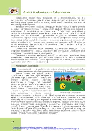 Розділ І. Особистість та її ідентичність
32
Міграційний процес тісно пов’язаний як із горизонтальною, так і з
вертикальною мобільністю, тому що кожен індивід-мігрант, крім переходу в іншу
соціальну групу, прагне знайти на новому місці кращі економічні, політичні чи
соціальні умови існування.
Зазвичай розрізняють міграцію міжнародну (тобто переїзд з однієї держави
в іншу) і внутрішню (переїзд у межах однієї країни). Обидва види міграції є
природними й нормальними до певних меж. У тому разі, коли кількість
мігрантів перевищує певний рівень (він є різним для різних країн і регіонів),
міграція стає надлишковою, і розглядають її уже як негативне явище.
Надлишкова міграція може призвести до зміни демографічного складу регіону
(наприклад, виїзд молоді і «старіння» населення, переважання чоловіків або
жінок у регіоні), до нестачі або, навпаки, до надлишку робочої сили, до
неконтрольованого зростання міст, до негативних змін у культурі регіону та
багатьох інших наслідків.
Мобільність значною мірою залежить від мотивації індивідів і їхніх
стартових можливостей. Причому можливості для вертикальної мобільності різні
в кожному суспільстві і можуть змінюватися.
Рухаючись сходинами соціальної ієрархії та змінюючи географічне місце
проживання, люди повинні весь час пристосовуватися до норм і цінностей
нового соціального оточення. Процес пристосування до змінних умов називають
адаптацією (лат. adapto — пристосовую).
Адаптивність особистості
Адаптивність	 —	 	 це	 вроджена	 та	 набута	 здатність	 до	 адаптації,	 тобто	
пристосування	до	всієї	багатоманітності	життя	за	будь‐яких	умов.
Кожна людина має різний ресурс
адаптивності: хтось легко пристосовується
до нових норм і цінностей, а комусь цей
процес дається важче. Здатність
адаптуватися в умовах тієї соціальної
групи, членом якої особа хоче або змушена
стати, тобто сприйняти її субкультуру,
спосіб життя, є своєрідним «ситом», що
«просіює» індивідів, дозволяючи одним із
них закріпитися в межах певного
соціального прошарку, а іншим — ні. Щоб закріпитися в новому прошарку,
особа мусить прийняти спосіб життя цієї суспільної групи, співвідносити свою
поведінку із усталеними у ній нормами і правилами, має досягти визнання з
боку значущих представників цієї соціальної верстви. Нерідко це вимагає надто
високого психологічного напруження і виявляється непосильним для деяких
людей. Згадайте хоча б п’єси Жана-Батіста Мольєра «Міщанин-шляхтич» або
Івана Карпенка-Карого «Мартин Боруля», гумор яких побудований на тому, що
виходець із нижчого соціального стану виявляється нездатним засвоїти спосіб
життя і субкультуру вищого соціального прошарку.
Адаптивність особистості
Право для безоплатного розміщення підручника в мережі Інтернет має
Міністерство освіти і науки України http://mon.gov.ua/ та Інститут модернізації змісту освіти https://imzo.gov.ua
 