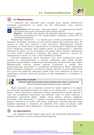 § 6. Соціальна мобільність
 
33
 
6.3.	Марґінальність	
У соціології для описання такої ситуації, коли людина виявляється
нездатною адаптуватися до чужої для неї субкультури, існує поняття
«марґінальність».
Марґінальність		(від	лат.	margo	—	край,	межа,	кордон)	—	це	пограничний	стан	індивіда	
або	соціальної	групи	щодо	суспільства	чи	якоїсь	суспільної	верстви.	
Марґінал	 —	 це	 індивід,	 який	 утратив	 свій	 попередній	 соціальний	 статус	 і	 виявився	
нездатним	 адаптуватися	 до	 того	 соціокультурного	 середовища,	 у	 межах	 якого	 він	
змушений	функціонувати.			
Марґінальна особистість — це людина, яка у своєму культурному житті і в
традиціях внутрішньо належить до двох різних народів або соціальних груп. Це
людина на межі двох культур і двох суспільств. Марґінальність загалом
призводить до появи відчуття розгубленості й невпевненості. Марґіналом може
стати, наприклад, інженер, який втратив роботу за спеціальністю і змушений
торгувати на ринку, але не адаптувався на новому місці, відчуває приниження
від свого нового соціального становища. Від старих цінностей і звичок він
відмовлятися не може і не хоче, а нові сприймати не бажає.
Численні марґінальні групи виникають тоді, коли відбувається масова
міграція чи «виштовхування» зі звичних соціальних умов певної частини
населення (втрата роботи, позбавлення громадянських чи політичних прав тощо).
Марґіналізація охоплює широкі верстви суспільства в умовах його
реструктуризації, політичної та економічної нестабільності. Якщо марґінальні
групи починають становити в суспільстві помітну частину, то вони можуть стати
для суспільства джерелом небезпеки, позаяк дуже часто марґінали не просто не
сприймають основних цінностей спільноти, у якій проживають, а й вважають їх
ворожими.
Виконайте	в	команді
Наведіть	приклади	масової	появи	марґінальних	груп	у	суспільстві.	
	Чим це зумовлено? Яку небезпеку може становити?
Варто зазначити, що в сучасному суспільстві термін «марґінал» не завжди
має негативне навантаження. Бути не таким, як усі, вирізнятися — це може бути
модно і навіть престижно. Позитивні сторони марґінальності можна вбачати в
тому, що: а) марґінали мобільніші, ніж звичайні люди, їм легше переїхати в
економічно вигідніший район, знайти ліпшу роботу, змінити професію;
б) завдяки своїй несхожості з іншими членами суспільства деякі марґінали
можуть побудувати на цьому свій бізнес, наприклад, етнічний марґінал може
відкрити крамницю з товарами, які виробляє його народ; в) завдяки своїй
гнучкості марґінали часто привносять у суспільство щось нове, прогресивне.
 
6.4.	Креативність	
Це порівняно новий термін, який увели для позначення революційного і
творчого мислення, що має конструктивний характер.
Право для безоплатного розміщення підручника в мережі Інтернет має
Міністерство освіти і науки України http://mon.gov.ua/ та Інститут модернізації змісту освіти https://imzo.gov.ua
 
