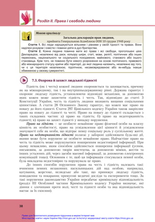 Розділ ІІ. Права і свободи людини
 
38
Мовою	оригіналу	
Загальна	декларація	прав	людини,		
прийнята Генеральною Асамблеєю ООН 10 грудня 1948 року	
Стаття 1. Всі люди народжуються вільними і рівними у своїй гідності та правах. Вони
наділені розумом і совістю і повинні діяти в дусі братерства.
Стаття 2. Кожна людина повинна мати всі права і всі свободи, проголошені цією
Декларацією, незалежно від раси, кольору шкіри, статі, мови, релігії, політичних або інших
переконань, національного чи соціального походження, майнового, станового або іншого
становища. Крім того, не повинно бути ніякого розрізнення на основі політичного, правового
або міжнародного статусу країни або території, до якої людина належить, незалежно від того,
чи є ця територія незалежною, підопічною, несамоврядованою або як-небудь інакше
обмеженою у своєму суверенітеті.
 
7.3.	Охорона	й	захист	людської	гідності	
Гідність (як і честь) кожної людини охороняється та захищається, причому
як на міжнародному, так і на внутрішньодержавному рівні. Держава гарантує і
охороняє людську гідність, установлюючи відповідні механізми, за допомогою
яких кожен може захистити гідність і честь. Так, відповідно до статті 3
Конституції України, честь та гідність людини визнають вищими соціальними
цінностями. А стаття 28 Основного Закону гарантує, що кожен має право на
повагу до його гідності. Стаття 297 Цивільного кодексу України також закріплює
право на повагу до гідності та честі. Право на повагу до гідності складається з
таких складових частин: а) право на гідність; б) право на недоторканність
гідності; в) право на захист гідності у випадку порушення.
Право на гідність – це особисте немайнове право фізичної особи на власну
цінність як особистості, право на усвідомлення цієї цінності й усвідомлення
значущості себе як особи, що відіграє певну соціальну роль у суспільному житті.
Право на недоторканність гідності полягає у забороні здійснювати будь-які дії,
якими може бути порушене це особисте немайнове право. Найчастіше право на
честь та гідність може порушуватися поширенням недостовірної інформації. При
цьому неважливо, яким способом здійснюється поширення інформації (усним,
письмовим, за допомогою творів мистецтва, за допомогою міміки, жестів та
інших усталених дій, через засоби масової інформації, за допомогою електронних
комунікацій тощо). Основним є те, щоб ця інформація стосувалася певної особи,
була викладена недостовірно та порушувала це право.
До інших способів порушення права на честь і гідність належать такі:
вчинення певних незаконних насильницьких дій над особою, наприклад,
катування, жорстоке, нелюдське або таке, що принижує людську гідність,
поводження та покарання; примусові медичні досліди та експерименти тощо. За
такі порушення законодавство України передбачає кримінальну відповідальність
(розділ ІІІ Особливої частини Кримінального кодексу України визначає, які
діяння є злочинами проти волі, честі та гідності особи та яка відповідальність
настає за їх скоєння).
Право для безоплатного розміщення підручника в мережі Інтернет має
Міністерство освіти і науки України http://mon.gov.ua/ та Інститут модернізації змісту освіти https://imzo.gov.ua
 