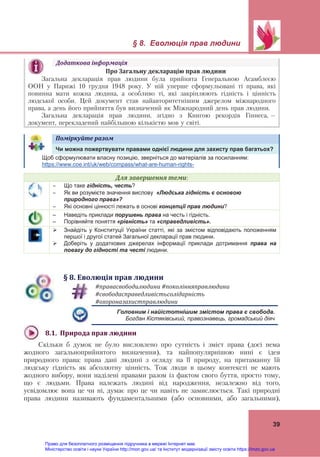 § 8. Еволюція прав людини
 
39
Додаткова	інформація	
Про	Загальну	декларацію	прав	людини	
Загальна декларація прав людини була прийнята Генеральною Асамблеєю
ООН у Парижі 10 грудня 1948 року. У ній уперше сформульовані ті права, які
повинна мати кожна людина, а особливо ті, які закріплюють гідність і цінність
людської особи. Цей документ став найавторитетнішим джерелом міжнародного
права, а день його прийняття був визначений як Міжнародний день прав людини.
Загальна декларація прав людини, згідно з Книгою рекордів Гіннеса, –
документ, перекладений найбільшою кількістю мов у світі.	
Поміркуйте	разом	   
Чи можна пожертвувати правами однієї людини для захисту прав багатьох?
Щоб сформулювати власну позицію, зверніться до матеріалів за посиланням:
https://www.coe.int/uk/web/compass/what-are-human-rights-
Для	завершення	теми:
 Що таке гідність, честь?
 Як ви розумієте значення вислову «Людська гідність є основою
природного права»?
 Які основні цінності лежать в основі концепції прав людини?
– Наведіть приклади порушень права на честь і гідність.
– Порівняйте поняття «рівність» та «справедливість».
 Знайдіть у Конституції України статті, які за змістом відповідають положенням
першої і другої статей Загальної декларації прав людини.
 Доберіть у додаткових джерелах інформації приклади дотримання права на
повагу до гідності та честі людини.
§	8.	Еволюція	прав	людини	
#правасвободилюдини	#поколінняправлюдини		
#свободасправедливістьсолідарність	
#охороназахистправлюдини	
Головним і найістотнішим змістом права є свобода.
Богдан Кістяківський, правознавець, громадський діяч
8.1.		Природа	прав	людини		
Скільки б думок не було висловлено про сутність і зміст права (досі нема
жодного загальноприйнятого визначення), та найпопулярнішою нині є ідея
природного права: права дані людині з огляду на її природу, на притаманну їй
людську гідність як абсолютну цінність. Тож люди в цьому контексті не мають
жодного вибору, вони наділені правами разом із фактом свого буття, просто тому,
що є людьми. Права належать людині від народження, незалежно від того,
усвідомлює вона це чи ні, думає про це чи навіть не замислюється. Такі природні
права людини називають фундаментальними (або основними, або загальними),
Право для безоплатного розміщення підручника в мережі Інтернет має
Міністерство освіти і науки України http://mon.gov.ua/ та Інститут модернізації змісту освіти https://imzo.gov.ua
 