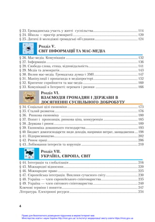  
4
§ 23. Громадянсьêа óчасть ó житті сóспільства.........................................................114
§ 24. Шêола — простір демоêратії...................................................................................120
§ 25. Дитячі й молодіжні ãромадсьêі об’єднання.......................................................124
Розділ V.
СВІТ ІНФОРМАЦІЇ ТА МАС-МЕДІА
§ 26. Мас-медіа. Комóніêація ............................................................................................132
§ 27. Інформація.....................................................................................................................136
§ 28. Свобода слова, етиêа, відповідальність...............................................................141
§ 29. Медіа та демоêратія....................................................................................................143
§ 30. Вплив мас-медіа. Громадсьêа дóмêа і ЗМІ........................................................147
§ 31. Маніпóляції і пропаãанда в медіапросторі.........................................................152
§ 32. Критичне сприйняття та мас-медіа ......................................................................160
§ 33. Комóніêації в Інтернеті: переваãи і ризиêи ......................................................166
Розділ VI.
ВЗАЄМОДІЯ ГРОМАДЯН І ДЕРЖАВИ В
ДОСЯГНЕННІ СУСПІЛЬНОГО ДОБРОБУТУ
§ 34. Соціальні цілі еêономіêи..........................................................................................173
§ 35. Сталий розвитоê..........................................................................................................176
§ 36. Ринêова еêономіêа ..................................................................................................180
§ 37. Попит і пропозиція, ринêова ціна, êонêóренція ............................................185
§ 38. Держава і риноê...........................................................................................................189
§ 39. Еêономіêа домашньоãо ãосподарства...................................................................193
§ 40. Бюджет домоãосподарств: види доходів, напрямêи витрат, заощадження ....198
§ 41. Підприємництво...........................................................................................................202
§ 42. Риноê праці....................................................................................................................206
§ 43. Лобіювання інтересів та êорóпція ........................................................................210
Розділ VIІ.
УКРАЇНА, ЄВРОПА, СВІТ
§ 44. Інтеãрація та ãлобалізація ........................................................................................216
§ 45. Міжнародні відносини...............................................................................................220
§ 46. Міжнародне право ......................................................................................................225
§ 47. Європейсьêа інтеãрація. Виêлиêи сóчасноãо світó.........................................230
§ 48. Уêраїна — член європейсьêоãо співтовариства...............................................235
§ 49. Уêраїна — член світовоãо співтовариства.........................................................240
Ключові терміни і поняття.................................................................................................247
Літератóра. Елеêтронні ресóрси.......................................................................................254
Право для безоплатного розміщення підручника в мережі Інтернет має
Міністерство освіти і науки України http://mon.gov.ua/ та Інститут модернізації змісту освіти https://imzo.gov.ua
 