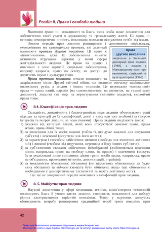 Розділ ІІ. Права і свободи людини
 
42
Політичні права — можливості та блага, яких особа може домагатися для
забезпечення своєї участі в державному та громадському житті. Ці права —
основна демократична цінність, покликана подолати відчуження особи від влади.
Згодом перелік прав людини розширився і доповнився соціальними,
економічними та культурними правами, які зазвичай
називають правами другого покоління. Ці права є
«позитивними», адже їх забезпечення вимагає
активного втручання держави у певні сфери
життєдіяльності людини. Це право на працю і
пов’язані з ним гарантії, соціальне забезпечення,
охорону здоров’я, право на освіту, на доступ до
досягнень науки і культури тощо.
Права третього покоління почали визнавати та
закріплювати після Другої світової війни, під впливом спочатку національно-
визвольних рухів, а згодом і інших чинників. Це переважно «колективні»
права — права націй, народів (на самовизначення, на розвиток, на гуманітарну
допомогу), людства (на мир, на користування спільним спадком), екологічні
права тощо.
8.4.	Класифікація	прав	людини		
Складність, динамічність і багатогранність прав людини обумовлюють різні
підходи та критерії до їх класифікації, деякі з яких вам уже знайомі (за сферою
інтересів та потреб людини, за поколіннями). Права людини поділяють також:
1) залежно від категорії людей, яких вони стосуються: загальні права, права
жінок, права дітей тощо;
2) за значенням для їх носія: основні (тобто ті, які дуже важливі для існування
суб’єкта) і неосновні (несуттєві для його життя);
3) за характером і способом здійснення: активні (свобода для вчинення активних
дій) і пасивні (свобода від втручання, перешкод з боку інших суб’єктів);
4) за суб’єктивним складом здійснення: індивідуальні (здійснюються власними
діями, наприклад, право на свободу слова, на працю) і колективні (можуть
бути реалізовані лише спільними діями групи носіїв права, наприклад, право
на об’єднання, проведення мітингів, демонстрацій, страйків);
5) за можливістю обмеження: абсолютні (не підлягають обмеженням за будь-
яких обставин) та відносні (можуть бути обмежені, якщо такі обмеження є
необхідними у демократичному суспільстві та мають легітимну мету).
І це ще не завершений перелік можливих класифікацій прав людини.
8.	5.	Майбутнє	прав	людини		
Наукові досягнення у сфері медицини, техніки, комп’ютерних технологій
поліпшують блага й умови життя людини, створюють можливості для вибору
різних альтернативних варіантів поведінки. Тепер у наукових дискусіях
обговорюють потребу розширення традиційної теорії трьох поколінь прав
Права		
другого	покоління  
закріплені  в  Загальній 
декларації  прав  людини 
(1948),  а  згодом  у 
Міжнародному  пакті  про 
економічні,  соціальні  та 
культурні права (1966) 
Право для безоплатного розміщення підручника в мережі Інтернет має
Міністерство освіти і науки України http://mon.gov.ua/ та Інститут модернізації змісту освіти https://imzo.gov.ua
 