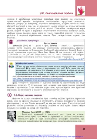 § 8. Еволюція прав людини
 
43
людини і зародження четвертого покоління прав людини, що стосуються
трансплантації органів, клонування, використання віртуальної реальності,
вільного доступу до Інтернету, штучного запліднення, абортів, евтаназії тощо.
Дискусії пов’язані з тим, що ці можливості особи вперше за період існування
людства суперечать нормам релігії та моралі. Гармонійне застосування норм
релігії, моралі та права є гарантією встановлення позитивної поведінки особи,
оскільки права людини, якщо взяти до уваги традиційні цінності суспільства,
релігійні й моральні переконання, повинні бути універсальною нормою для
кожного.
Поміркуйте	разом	   
1) Чим, на ваш погляд, відрізняються права другого покоління від прав першого
покоління? 2) Чи певні права є важливішими, ніж інші? 3) Які права під час
надзвичайних обставин можуть бути обмежені, а які — ніколи? 4) У сучасних умовах
наука вимагає розширення прав людини відповідно до нових викликів. Чи мають
існувати обмеження на те, наприклад, що можуть досліджувати науковці?
Щоб сформулювати власну позицію, зверніться до матеріалів за посиланнями:
https://www.coe.int/uk/web/compass/the-evolution-of-human-rights
http://sci-book.com/derjavi-prava-teoriya/evolyutsiya-prav-lyudini-pokolinnya-prav-46347.html
Права четвертого покоління є відносно новими та перебувають на стадії
активного розвитку. У будь-якому разі держава для гарантування загальної
безпеки і суспільного блага повинна нормативно врегульовувати нові суспільні
відносини, що виникають у зв’язку з розвитком науки і техніки.
8.	6.	Борці	за	права	людини		
Людство на шляху утвердження прав і свобод людини пройшло тернистий
шлях, крок за кроком обмежуючи всесильність держави, поширюючи принцип
рівноправності на все більше коло осіб та взаємин між ними. Увесь історичний
розвиток можна розглядати як боротьбу людства за свої права. Багато людей
поклали своє життя на вівтар цієї боротьби.
Додаткова	інформація	
Про	евтаназію	
Евтаназія (грец. ευ — добре + грец. θάνατος — смерть) — припинення
лікарем життя людини, яка страждає невиліковним захворюванням, відчуває
нестерпні страждання, на її прохання в безболісній або мінімально болісній формі з
метою припинення страждань. Папа Іван Павло ІІ так визначив цей термін:
«Евтаназія — це дія або бездіяльність, що за своєю природою чи наміром
виконавця спричиняє смерть з метою уникнути будь-якого страждання».
https://uk.wikipedia.org/wiki/		
Махатма Ґанді (1869 — 1948)
Індійський державний і політичний діяч, юрист за освітою,
національний герой Індії. Один із керівників та ідеологів національно-
визвольного руху в Індії. Сформулював філософію ненасилля, що
вплинула на національні та міжнародні рухи прихильників мирних змін.
Право для безоплатного розміщення підручника в мережі Інтернет має
Міністерство освіти і науки України http://mon.gov.ua/ та Інститут модернізації змісту освіти https://imzo.gov.ua
 