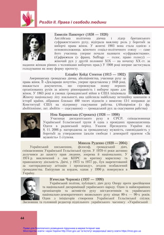 Розділ ІІ. Права і свободи людини
 
44
Еммелін Панкгерст (1858 — 1928)
Англійська політична діячка і лідер британського
суфражистського руху, відіграла важливу роль у боротьбі за
виборчі права жінок. У жовтні 1903 вона стала однією з
основоположниць жіночого соціал-політичного союзу — саме
його учасниць уперше почали називати «суфражистками».
(Суфражизм (з франц. Suffrage – голос, право голосу) —
жіночий рух у другій половині ХІХ — на початку ХХ ст. за
надання жінкам рівних з чоловіками виборчих прав.) У 1908 році вперше застосувала
голодування як нову форму протесту.
Елізабет Кейді Стентон (1815 — 1902)
Американська громадська діячка, аболіціоністка, учасниця руху за
права жінок. Її «Декларація почуттів», уперше представлена у 1848 році,
вважається документом, що спровокував появу перших
організованих рухів за жіночу рівноправність і виборче право для
жінок. У 1863 році в умовах громадянської війни в США ініціювала
Жіночу національну лігу лояльності, яка здійснила найбільшу петиційну кампанію в
історії країни, зібравши близько 400 тисяч підписів з вимогою 13-ї поправки до
Конституції США на підтримку скасування рабства. (Аболіціонізм (з фр.
abolitionisme, лат. abolitio – скасування) — громадський рух за скасування рабства)
Ніна Караванська (Строката) (1926 — 1998)
Учасниця дисидентського руху в СРСР, співзасновниця
Української Гельсінської групи й одна з провідних правозахисниць
Одеси в радянський період. Указом Президента України від
8. 11. 2006 р. нагороджена за громадянську мужність, самовідданість у
боротьбі за утвердження ідеалів свободи і демократії орденом «За
мужність» І ступеня.
Микола Руденко (1920 — 2004)
Український письменник, філософ, громадський діяч,
співзасновник Української Гельсінської групи. У 1970-ті роки активно
долучився до захисту прав людини, зокрема й національних. У
1974 р. виключений з лав КПРС за критику марксизму та
правозахисну діяльність. Двічі, у 1975 та 1977 рр., був заарештований
за «антирадянську агітацію і пропаганду», згодом позбавлений
громадянства. Емігрував за кордон, однак у 1990 р. повернувся в
Україну.
В’ячеслав Чорновіл (1937 — 1999)
Український політик, публіцист, діяч руху Опору проти зросійщення
та національної дискримінації українського народу. Один із найяскравіших
організаторів та активістів руху шістдесятників та українського
національно-демократичного визвольного руху кінця 80-х — 90-х років.
Один з ініціаторів створення Української Гельсінської спілки.
Засновник та головний редактор підпільного українського часопису «Український
Право для безоплатного розміщення підручника в мережі Інтернет має
Міністерство освіти і науки України http://mon.gov.ua/ та Інститут модернізації змісту освіти https://imzo.gov.ua
 