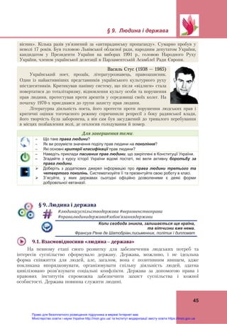 
 
§ 9. Людина і держава 
 
45
Василь Стус (1938 – 1985)
Український поет, прозаїк, літературознавець, правозахисник.
Один із найактивніших представників українського культурного руху
шістдесятників. Критикував панівну систему, що після «відлиги» стала
повертатися до тоталітаризму, відновлення культу особи та порушення
прав людини, протестував проти арештів у середовищі своїх колег. На
початку 1970-х приєднався до групи захисту прав людини.
Літературна діяльність поета, його протести проти порушення людських прав і
критичні оцінки тогочасного режиму спричинили репресії з боку радянської влади,
його творчість була заборонена, а він сам був засуджений до тривалого перебування
в місцях позбавлення волі, де оголосив голодування й помер.
Для	завершення	теми:
 Що таке права людини?
 Як ви розумієте значення поділу прав людини на покоління?
 Які основні критерії класифікації прав людини?
– Наведіть приклади пасивних прав людини, що закріплені в Конституції України.
– Згадайте з курсу історії України відомі постаті, які вели активну боротьбу за
права людини.
 Доберіть з додаткових джерел інформацію про права людини третього та
четвертого поколінь. Систематизуйте її та презентуйте свою роботу в класі.
 З’ясуйте, у яких державах сьогодні офіційно дозволеними є деякі форми
добровільної евтаназії.
§	9.	Людина	і	держава
	
#людинасуспільстводержава	#верховенствоправа		
#правалюдинидержава#зобов’язаннядержави		
Коли свобода зникла, залишається ще країна,
та вітчизни вже нема.
	 Франсуа Рене де Шатобріан,письменник, політик і дипломат
9.1.	Взаємовідносини	«людина	–	держава»		
На певному етапі свого розвитку для забезпечення людських потреб та
інтересів суспільство сформувало державу. Держава, можливо, і не ідеальна
форма співжиття для людей, але, загалом, вона є позитивним явищем, адже
покликана впорядковувати, організовувати спільну діяльність людей, здатна
цивілізовано розв’язувати соціальні конфлікти. Держава за допомогою права і
правових інститутів спроможна забезпечити захист суспільства і кожної
особистості. Держава повинна служити людині. 
вісник». Кілька разів ув'язнений за «антирадянську пропаганду». Сумарно пробув у
неволі 17 років. Був головою Львівської обласної ради, народним депутатом України,
кандидатом у Президенти України на виборах 1991 р., головою Народного Руху
України, членом української делегації в Парламентській Асамблеї Ради Європи.
Право для безоплатного розміщення підручника в мережі Інтернет має
Міністерство освіти і науки України http://mon.gov.ua/ та Інститут модернізації змісту освіти https://imzo.gov.ua
 