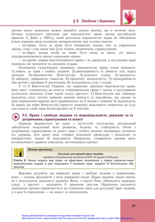 § 9. Людина і держава 
47
витоки цього принципу можна віднайти значно раніше, ще в античні часи.
Основи класичного уявлення про верховенство права заклав англійський
правник А. Дайсі у 1885 р., який розглядав верховенство права як обмеження
влади держави щодо індивідів, виокремлюючи три головні вимоги:
- по-перше, ніхто не може бути покараним інакше, ніж за порушення
закону, тому і сам закон має бути чітким, визначеним, справедливим;
- по-друге, жодна особа не може бути вища за закон, усі мають
підпорядковуватися закону однаковою мірою;
- по-третє, норми конституційного права є не джерелом, а наслідками прав
індивідів, які визначені та захищені судами.
Основними складниками принципу верховенства права тепер визнають:
1) повагу до прав і свобод людини; 2) рівноправність та рівність усіх перед
законом; 3) верховенство Конституції; 3) розподіл влади; 4) законність;
5) заборону державного свавілля; 6) юридичну визначеність; 7) пропорційність
між метою і засобами її досягнення; 8) незалежність суду і суддів.
У ст. 8 Конституції України, що закріплює принцип верховенства права,
його зміст тлумачиться як модель співвідношення права і закону в регулюванні
суспільних відносин. Саме такий підхід орієнтує: 1) Конституція має найвищу
юридичну силу, втілює найвищі правові цінності та передбачає, що закони та
інші нормативно-правові акти приймаються на її основі і повинні їй відповідати;
2) пряма дія норм Конституції гарантує кожному можливість звернення до суду
для захисту своїх прав безпосередньо на її підставі.
9.3.	 Права	 і	 свободи	 людини	 та	 відповідальність	 держави	 за	 їх	
дотримання,	гарантування	та	захист	
Держава формується як один з інститутів суспільства, покликаний
забезпечити подальший його розвиток, безпеку та стабільність. Отож і
дотримання, гарантування та захист прав і свобод людини насамперед залежить
від держави. Для цього вона створює відповідні процедури і механізми та
використовує надані їй можливості. Наприклад, створювати правові акти,
встановлювати правила поведінки, застосовувати примус.
Мовою	оригіналу	
Загальна	декларація	прав	людини,		
прийнята Генеральною Асамблеєю ООН 10 грудня 1948 року
Стаття 8. Кожна людина має право на ефективне поновлення у правах компетентними
національними судами в разі порушення її основних прав, наданих їй Конституцією або
законом.
Важливо розуміти, що природні права і свободи людини є первинними,
вони — основа, фундамент і мета державної влади. Права людини, таким чином,
не є результатом діяльності держави. Вони, з одного боку, обмежують державну
владу, з другого — наділяють її правовим змістом. Практична діяльність
державних органів спрямовується на створення умов для реалізації прав людини,
а в разі їх порушення — на захист та відновлення.
Право для безоплатного розміщення підручника в мережі Інтернет має
Міністерство освіти і науки України http://mon.gov.ua/ та Інститут модернізації змісту освіти https://imzo.gov.ua
 