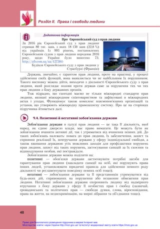 Розділ ІІ. Права і свободи людини 
48
Держава, звичайно, є гарантом прав людини, проте на практиці, у процесі
здійснення своїх функцій, вона виявляється чи не найбільшим їх порушником.
Такого висновку можна дійти, виходячи з діяльності Європейського суду з прав
людини, який розглядає позови проти держав саме за порушення тих чи тих
прав людини з боку державних органів.
Тож відрадно, що сьогодні маємо не тільки міжнародні стандарти прав
людини, визнані міжнародним співтовариством та зафіксовані в міжнародних
актах і угодах. Функціонує також комплекс взаємопов’язаних організацій та
установ, що утворюють міжнародну правозахисну систему. Про це на сторінках
підручника йтиметься далі.
9.4.	Позитивні	й	негативні	зобов’язання	держави	
Зобов’язання держави в галузі прав людини — це така її діяльність, якої
народ, як єдине джерело влади, має право вимагати. Це можуть бути як
зобов’язання вчинити активні дії, так і утриматися від вчинення певних дій. До
таких зобов’язань належать: повага до прав людини, їх забезпечення, захист та
сприяння реалізації їх, невтручання держави у сферу індивідуальної свободи, а
також вживання державою усіх можливих заходів для профілактики порушень
прав людини, захист від таких порушень, застосування санкцій за їх скоєння та
відшкодування особам, які постраждали.
Зобов’язання держави можна поділити на:
позитивні — обов’язки держави застосовувати потрібні засоби для
гарантування прав людини (накладати санкції на осіб, які порушують права
інших людей, установлювати юридичні правила для здійснення певного роду
діяльності чи регламентувати поведінку певних осіб тощо);
негативні — зобов’язання держави та її представників утримуватися від
будь-яких дій, спрямованих на порушення або незаконне обмеження прав
людини. Негативні зобов’язання держави охороняють людину від надмірного
втручання з боку держави у сферу її особистих прав і свобод (зазвичай,
громадянських та політичних прав — свободи думки, слова, віросповідання,
права на життя, на недискримінацію, на мирні зібрання та об’єднання тощо).
Додаткова	інформація	
Про	 Європейський	суд	з	прав	людини	
За 2016 рік Європейський суд з прав людини
отримав 80 тис. заяв, з яких 18 150 заяв (22,8 %)
від українців. Із 993 рішень, постановлених
Європейським судом з прав людини впродовж 2016
року, щодо України було винесено 73.
http://zib.com.ua/ua/127384-
Будівля Європейського суду з прав людини у
Страсбурзі (Франція)
Право для безоплатного розміщення підручника в мережі Інтернет має
Міністерство освіти і науки України http://mon.gov.ua/ та Інститут модернізації змісту освіти https://imzo.gov.ua
 