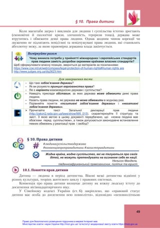 § 10. Права дитини
49
Коли масштаби загроз і викликів для людини і суспільства істотно зростають
(економічні й екологічні кризи, злочинність, тероризм тощо), держава може
втрутитись і обмежити деякі права людини. Однак жодним чином корекції чи
звуженню не підлягають невід’ємні та невідчужувані права людини, які становлять
абсолютну межу, за якою правомірна державна влада закінчується.
Поміркуйте	разом	
Чому виникла потреба у прийнятті міжнародних і європейських стандартів
прав людини замість розробки окремими країнами власних стандартів?
Щоб сформулювати власну позицію, зверніться до матеріалів за посиланнями:
https://www.coe.int/uk/web/compass/legal-protection-of-human-rights#Human rights are
http://www.judges.org.ua/dig3623.htm
Для	завершення	теми:
 Що таке зобов’язання держави?
 Як ви розумієте принцип верховенства права?
 Які є варіанти взаємовідносин держави і суспільства?
– Наведіть приклади обставин, за яких держава може обмежити деякі права
людини.
– Назвіть права людини, які держава не може обмежити в жодному разі.
– Порівняйте поняття «позитивні зобов’язання держави» і «негативні
зобов’язання держави».
 Прочитайте текст Загальної декларації прав людини
(http://zakon2.rada.gov.ua/laws/show/995_015), схарактеризуйте її структуру та
зміст. З якою метою в цьому документі передбачено, що «кожна людина має
обов’язки перед суспільством», а також допускається законодавче встановлення
певних обмежень у реалізації прав і свобод?
§	10.	Права	дитини
#людинасуспільстводержава	
#конвенціяпроправадитини	#захистправдитини	
Жодна країна, жодне суспільство, які не піклуються про своїх
дітей, не можуть претендувати на визнання себе як нації.
Нельсон Мандела,
південноафриканський правозахисник, політик та юрист
10.1.	Поняття	прав	дитини	
Дитина — людина в період дитинства. Вікові межі дитинства відмінні у
різних культурах, теоріях життєвого циклу і правових системах.
Конвенція про права дитини визначає дитину як кожну людську істоту до
досягнення вісімнадцятирічного віку.
У Сімейному кодексі України (ст. 6) закріплено, що «правовий статус
дитини має особа до досягнення нею повноліття», відповідно «неповнолітньою
Право для безоплатного розміщення підручника в мережі Інтернет має
Міністерство освіти і науки України http://mon.gov.ua/ та Інститут модернізації змісту освіти https://imzo.gov.ua
 